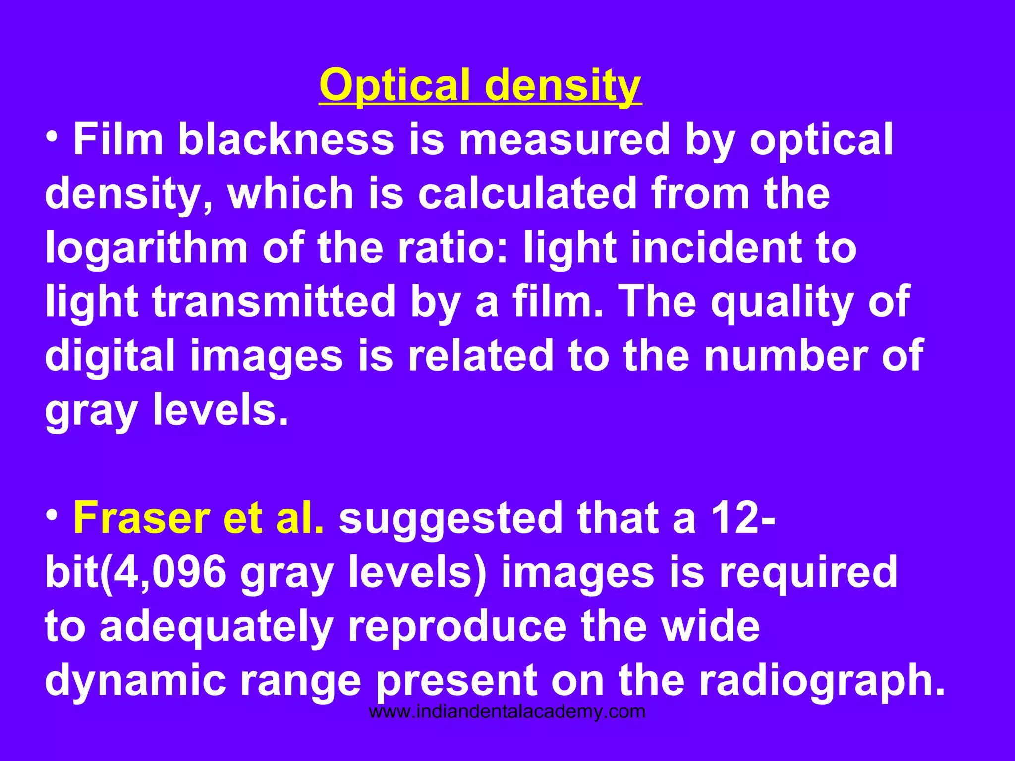 Optical density
• Film blackness is measured by optical
density, which is calculated from the
logarithm of the ratio: light incident to
light transmitted by a film. The quality of
digital images is related to the number of
gray levels.
• Fraser et al. suggested that a 12-
bit(4,096 gray levels) images is required
to adequately reproduce the wide
dynamic range present on the radiograph.
www.indiandentalacademy.com
 