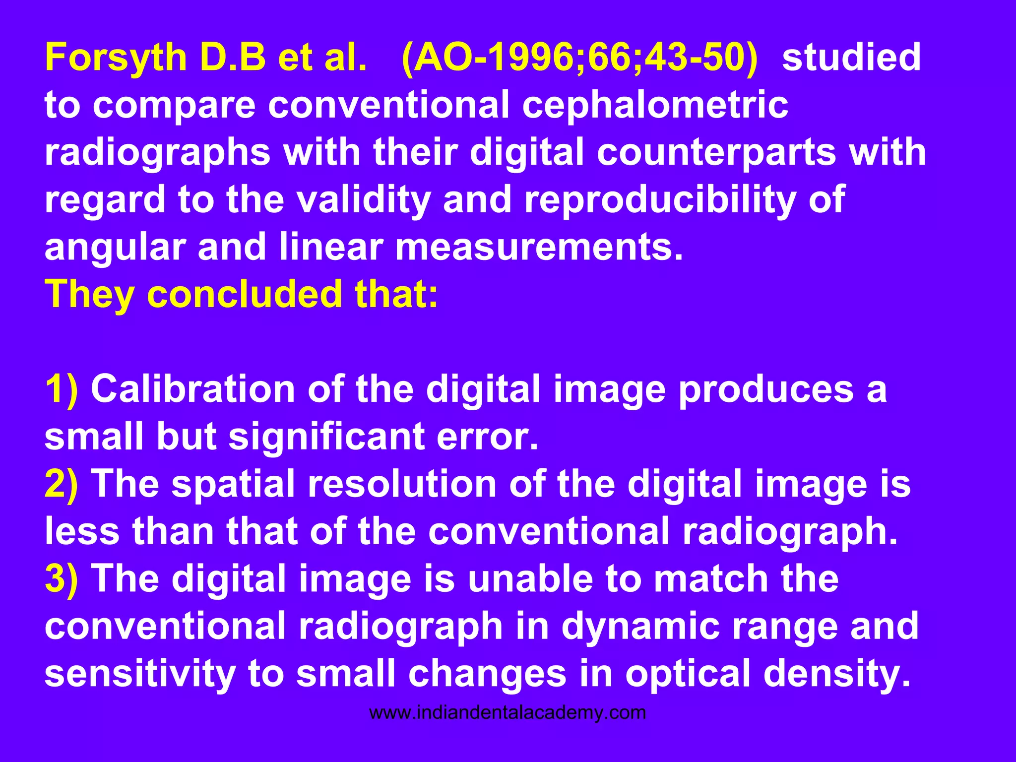 Forsyth D.B et al. (AO-1996;66;43-50) studied
to compare conventional cephalometric
radiographs with their digital counterparts with
regard to the validity and reproducibility of
angular and linear measurements.
They concluded that:
1) Calibration of the digital image produces a
small but significant error.
2) The spatial resolution of the digital image is
less than that of the conventional radiograph.
3) The digital image is unable to match the
conventional radiograph in dynamic range and
sensitivity to small changes in optical density.
www.indiandentalacademy.com
 