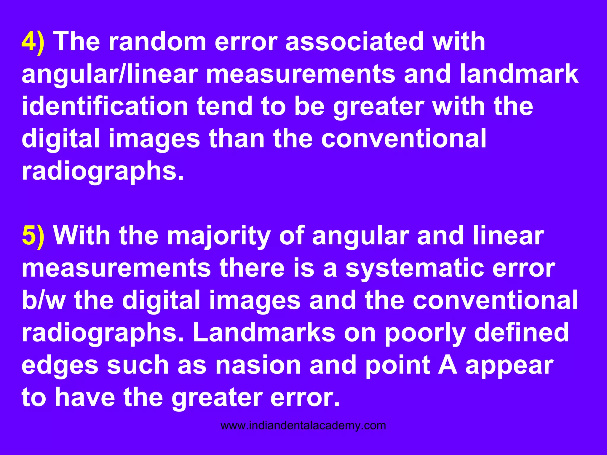 4) The random error associated with
angular/linear measurements and landmark
identification tend to be greater with the
digital images than the conventional
radiographs.
5) With the majority of angular and linear
measurements there is a systematic error
b/w the digital images and the conventional
radiographs. Landmarks on poorly defined
edges such as nasion and point A appear
to have the greater error.
www.indiandentalacademy.com
 