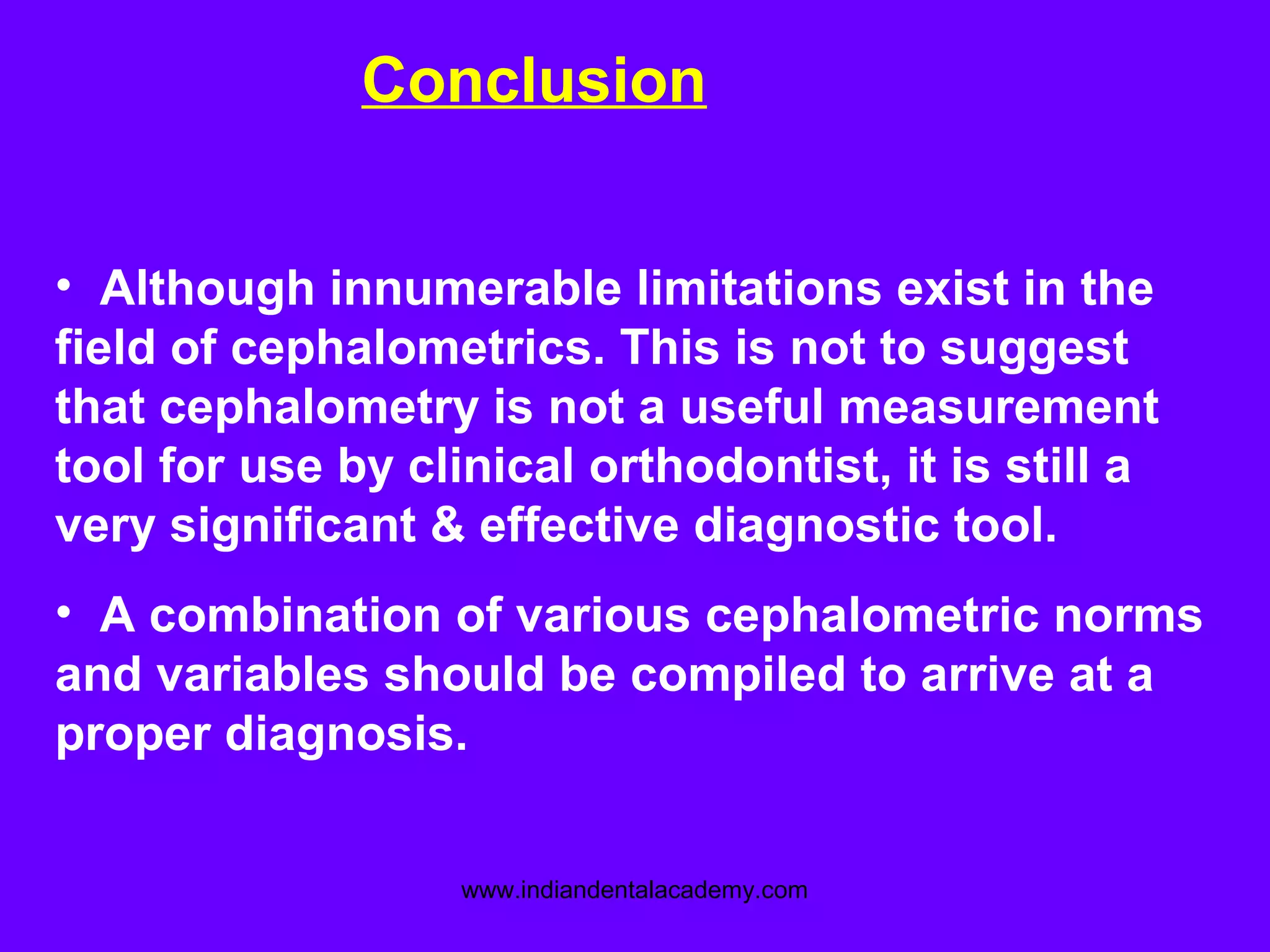 Conclusion
• Although innumerable limitations exist in the
field of cephalometrics. This is not to suggest
that cephalometry is not a useful measurement
tool for use by clinical orthodontist, it is still a
very significant & effective diagnostic tool.
• A combination of various cephalometric norms
and variables should be compiled to arrive at a
proper diagnosis.
www.indiandentalacademy.com
 