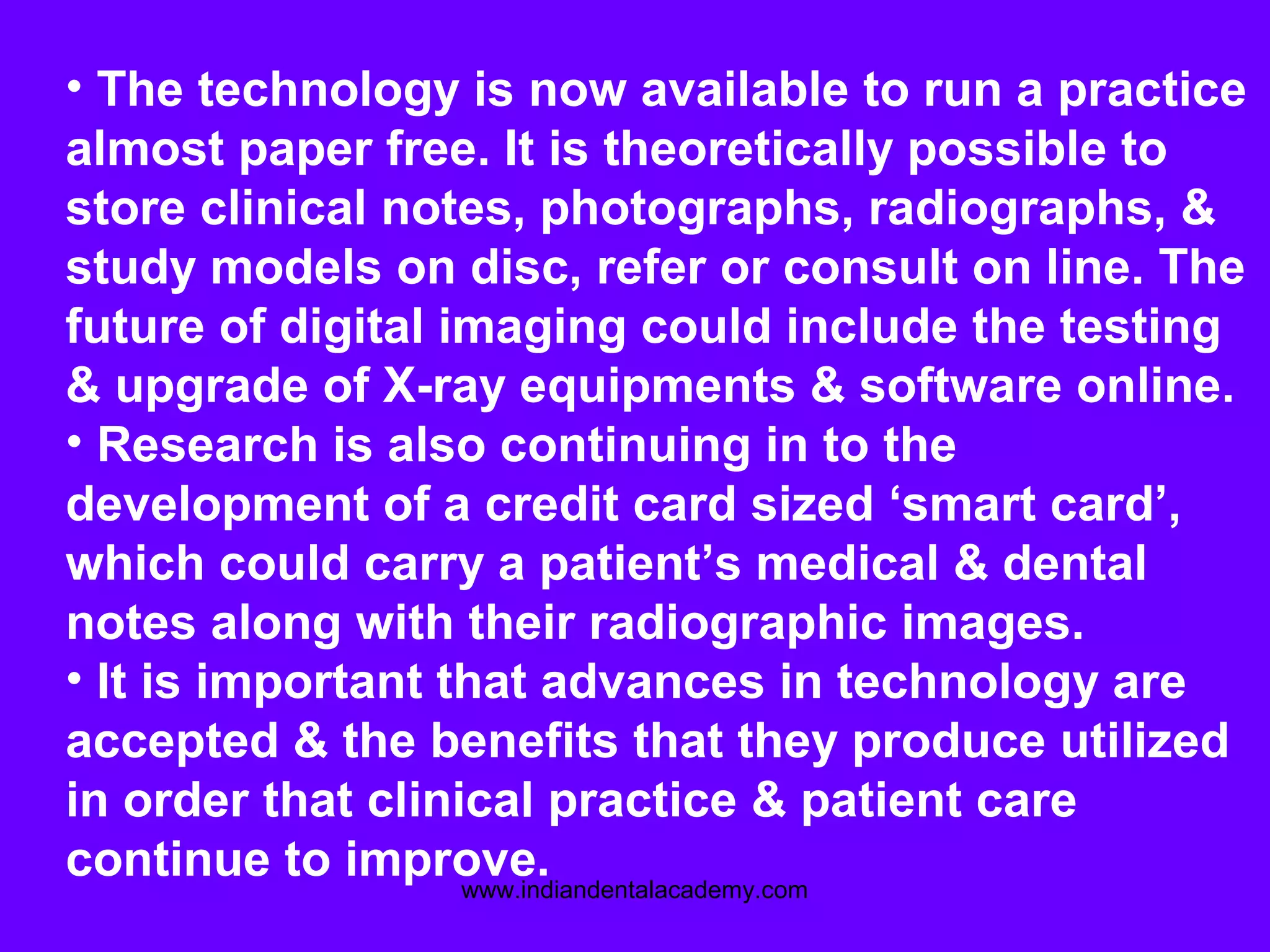 • The technology is now available to run a practice
almost paper free. It is theoretically possible to
store clinical notes, photographs, radiographs, &
study models on disc, refer or consult on line. The
future of digital imaging could include the testing
& upgrade of X-ray equipments & software online.
• Research is also continuing in to the
development of a credit card sized ‘smart card’,
which could carry a patient’s medical & dental
notes along with their radiographic images.
• It is important that advances in technology are
accepted & the benefits that they produce utilized
in order that clinical practice & patient care
continue to improve.www.indiandentalacademy.com
 