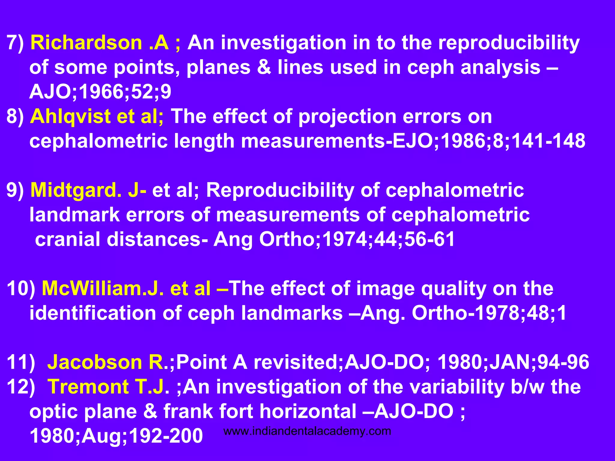 7) Richardson .A ; An investigation in to the reproducibility
of some points, planes & lines used in ceph analysis –
AJO;1966;52;9
8) Ahlqvist et al; The effect of projection errors on
cephalometric length measurements-EJO;1986;8;141-148
9) Midtgard. J- et al; Reproducibility of cephalometric
landmark errors of measurements of cephalometric
cranial distances- Ang Ortho;1974;44;56-61
10) McWilliam.J. et al –The effect of image quality on the
identification of ceph landmarks –Ang. Ortho-1978;48;1
11) Jacobson R.;Point A revisited;AJO-DO; 1980;JAN;94-96
12) Tremont T.J. ;An investigation of the variability b/w the
optic plane & frank fort horizontal –AJO-DO ;
1980;Aug;192-200 www.indiandentalacademy.com
 