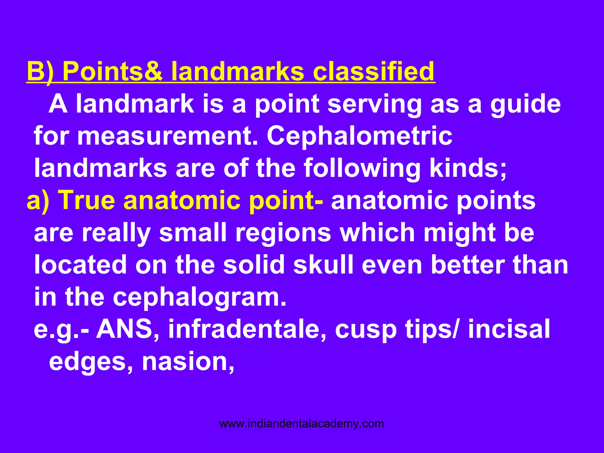 B) Points& landmarks classified
A landmark is a point serving as a guide
for measurement. Cephalometric
landmarks are of the following kinds;
a) True anatomic point- anatomic points
are really small regions which might be
located on the solid skull even better than
in the cephalogram.
e.g.- ANS, infradentale, cusp tips/ incisal
edges, nasion,
www.indiandentalacademy.com
 