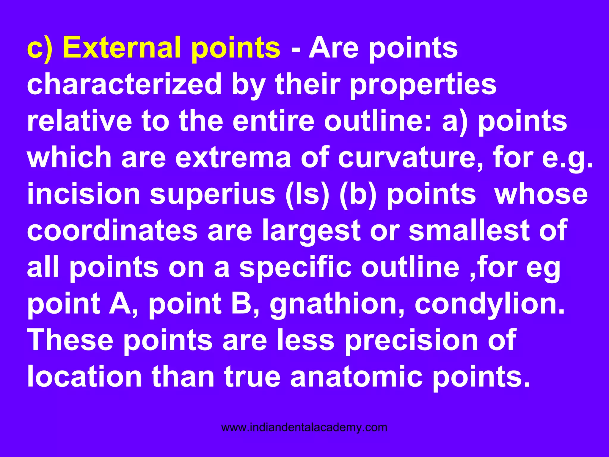 c) External points - Are points
characterized by their properties
relative to the entire outline: a) points
which are extrema of curvature, for e.g.
incision superius (Is) (b) points whose
coordinates are largest or smallest of
all points on a specific outline ,for eg
point A, point B, gnathion, condylion.
These points are less precision of
location than true anatomic points.
www.indiandentalacademy.com
 