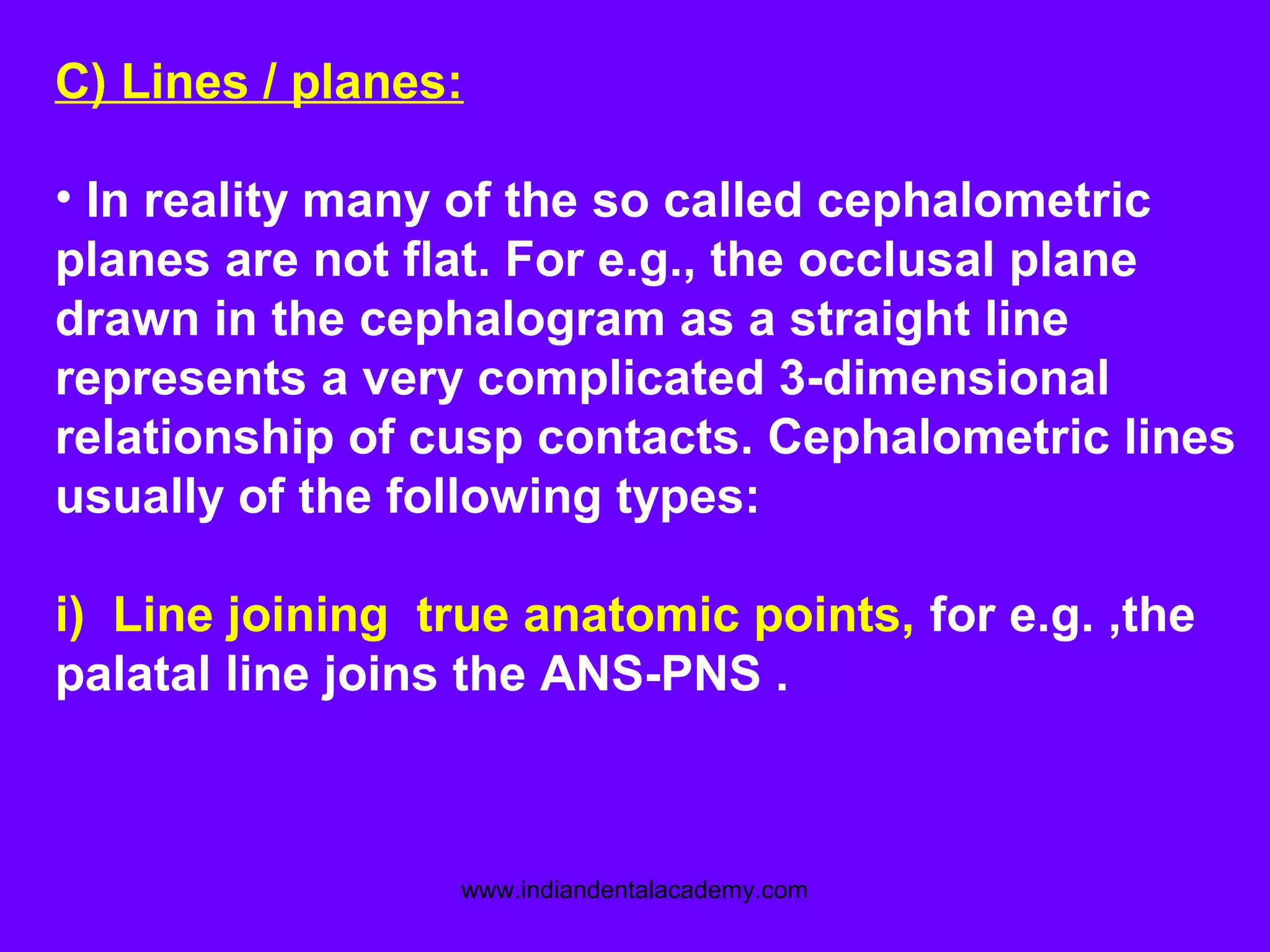 C) Lines / planes:
• In reality many of the so called cephalometric
planes are not flat. For e.g., the occlusal plane
drawn in the cephalogram as a straight line
represents a very complicated 3-dimensional
relationship of cusp contacts. Cephalometric lines
usually of the following types:
i) Line joining true anatomic points, for e.g. ,the
palatal line joins the ANS-PNS .
www.indiandentalacademy.com
 