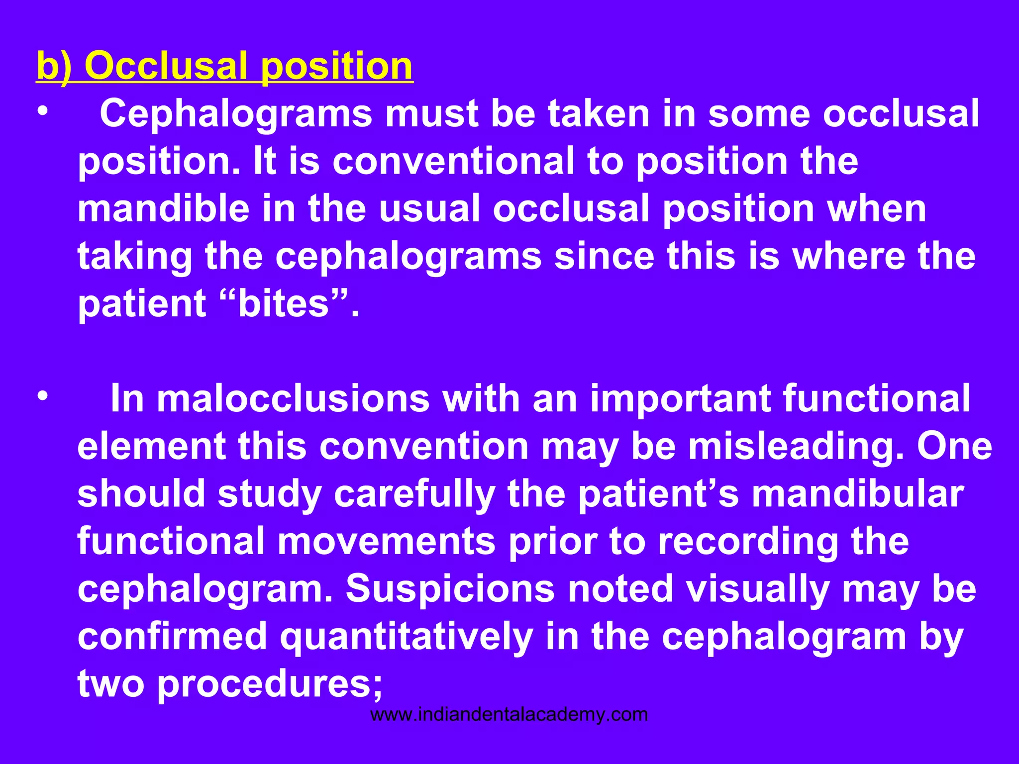 b) Occlusal position
• Cephalograms must be taken in some occlusal
position. It is conventional to position the
mandible in the usual occlusal position when
taking the cephalograms since this is where the
patient “bites”.
• In malocclusions with an important functional
element this convention may be misleading. One
should study carefully the patient’s mandibular
functional movements prior to recording the
cephalogram. Suspicions noted visually may be
confirmed quantitatively in the cephalogram by
two procedures;
www.indiandentalacademy.com
 