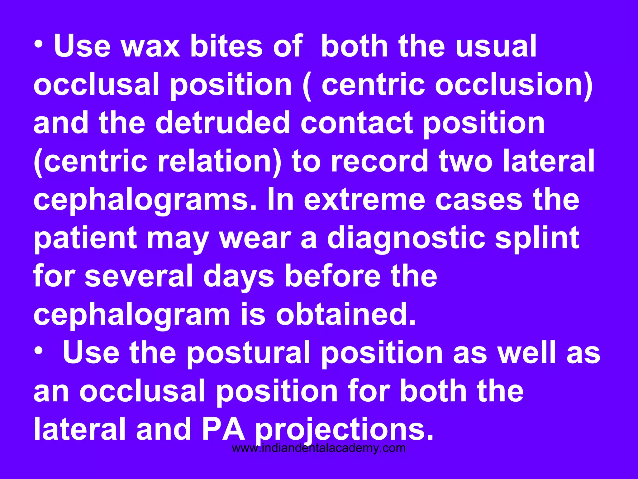 • Use wax bites of both the usual
occlusal position ( centric occlusion)
and the detruded contact position
(centric relation) to record two lateral
cephalograms. In extreme cases the
patient may wear a diagnostic splint
for several days before the
cephalogram is obtained.
• Use the postural position as well as
an occlusal position for both the
lateral and PA projections.www.indiandentalacademy.com
 