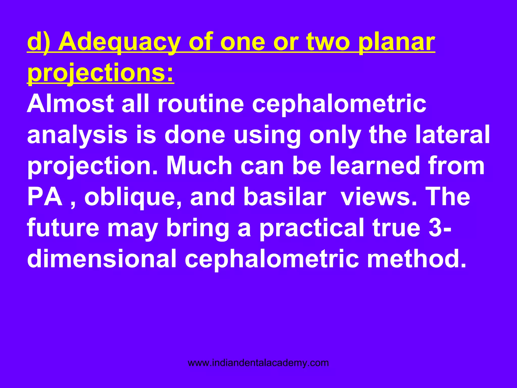 d) Adequacy of one or two planar
projections:
Almost all routine cephalometric
analysis is done using only the lateral
projection. Much can be learned from
PA , oblique, and basilar views. The
future may bring a practical true 3-
dimensional cephalometric method.
www.indiandentalacademy.com
 