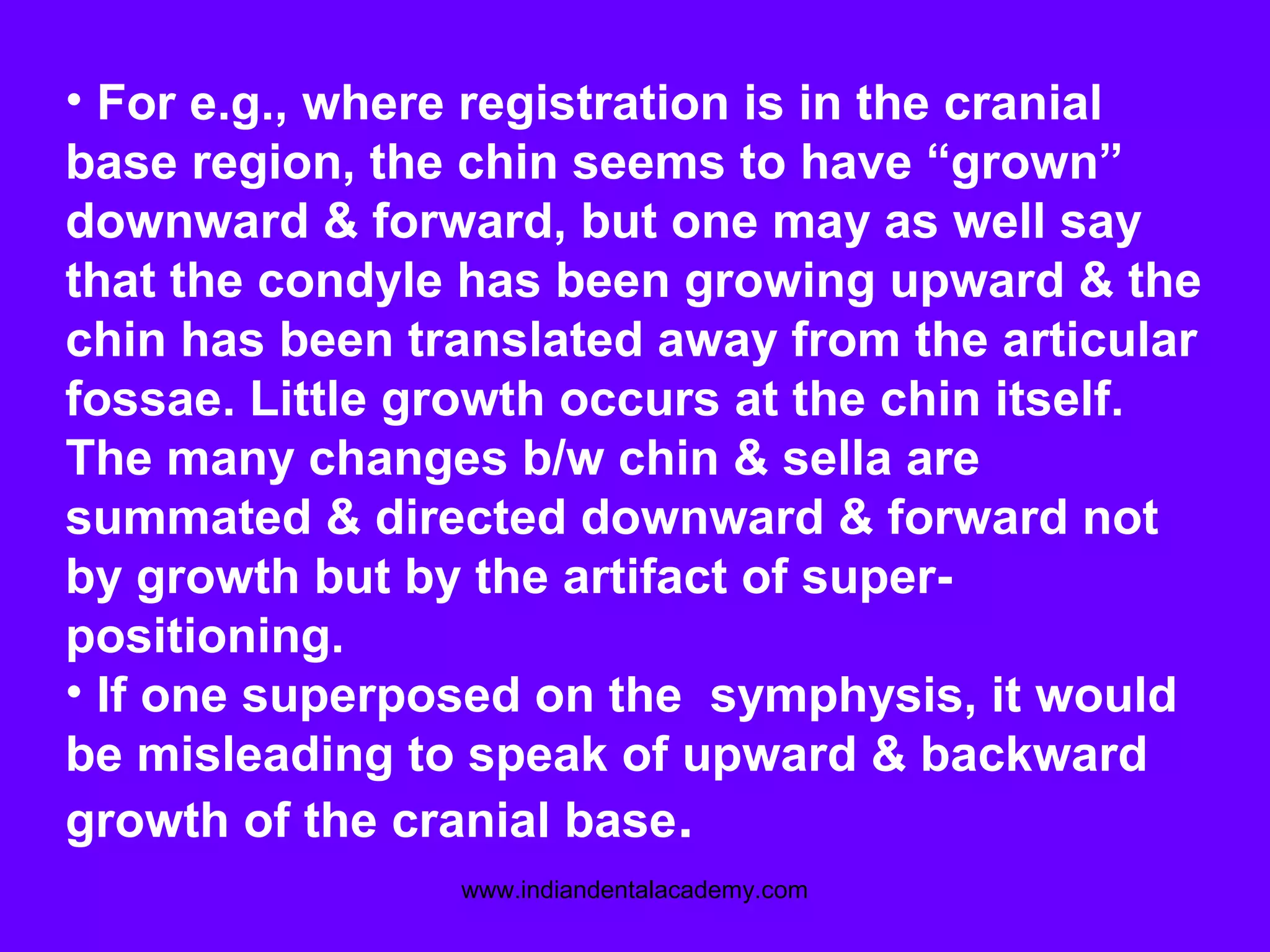 • For e.g., where registration is in the cranial
base region, the chin seems to have “grown”
downward & forward, but one may as well say
that the condyle has been growing upward & the
chin has been translated away from the articular
fossae. Little growth occurs at the chin itself.
The many changes b/w chin & sella are
summated & directed downward & forward not
by growth but by the artifact of super-
positioning.
• If one superposed on the symphysis, it would
be misleading to speak of upward & backward
growth of the cranial base.
www.indiandentalacademy.com
 