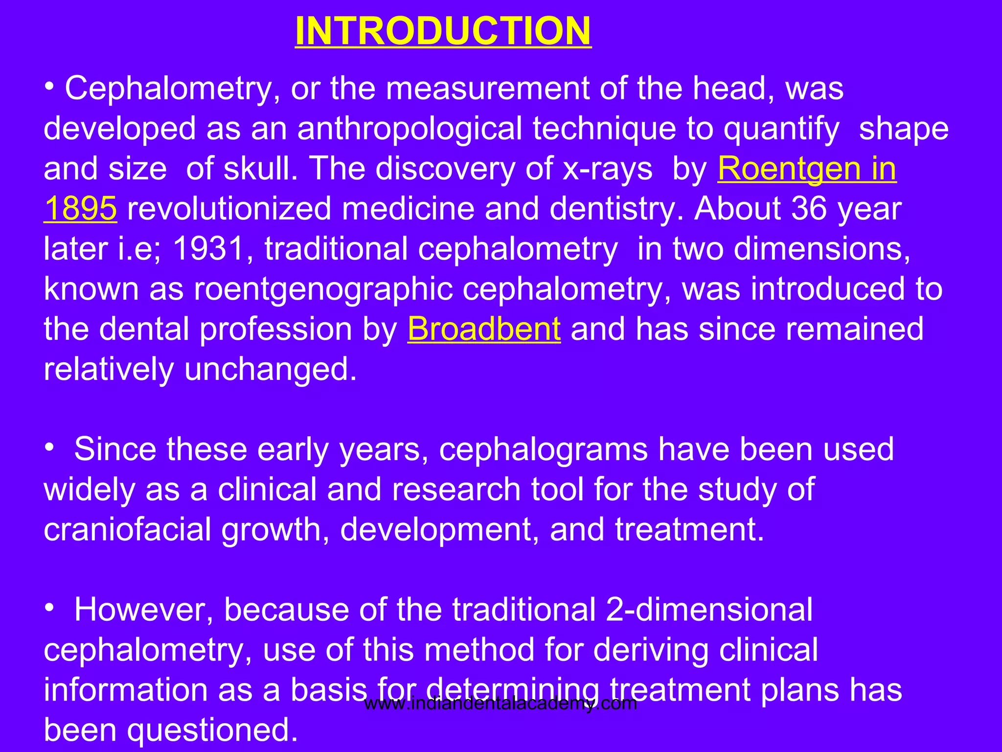 • Cephalometry, or the measurement of the head, was
developed as an anthropological technique to quantify shape
and size of skull. The discovery of x-rays by Roentgen in
1895 revolutionized medicine and dentistry. About 36 year
later i.e; 1931, traditional cephalometry in two dimensions,
known as roentgenographic cephalometry, was introduced to
the dental profession by Broadbent and has since remained
relatively unchanged.
• Since these early years, cephalograms have been used
widely as a clinical and research tool for the study of
craniofacial growth, development, and treatment.
• However, because of the traditional 2-dimensional
cephalometry, use of this method for deriving clinical
information as a basis for determining treatment plans has
been questioned.
INTRODUCTION
www.indiandentalacademy.com
 