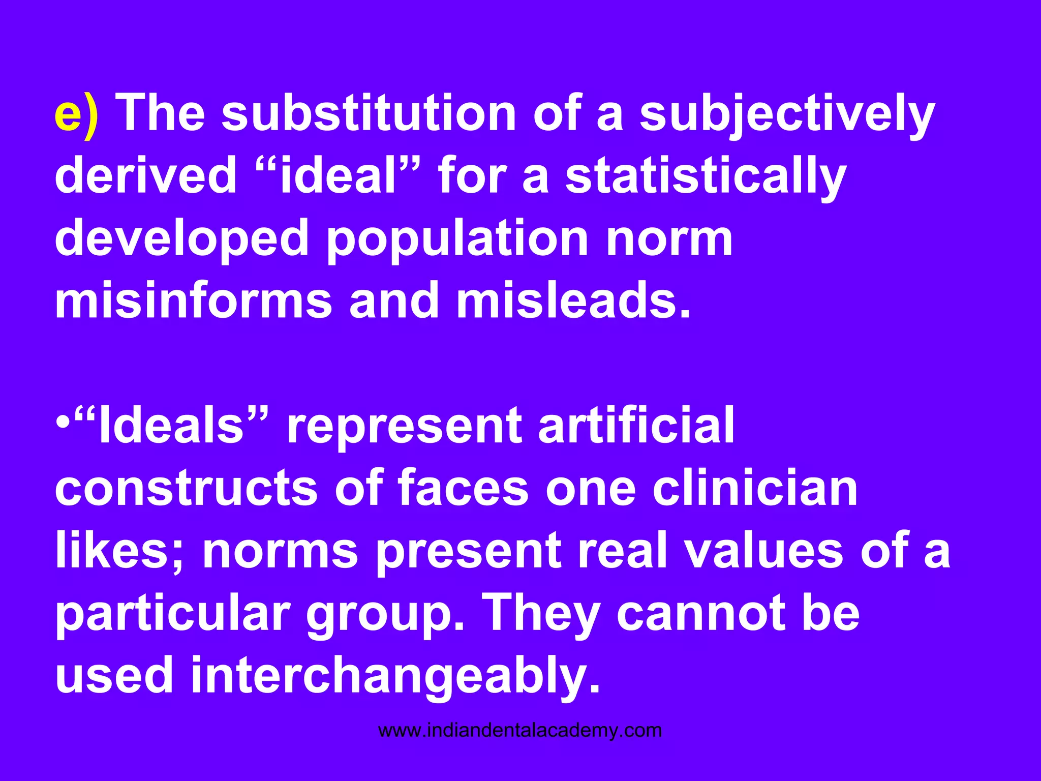 e) The substitution of a subjectively
derived “ideal” for a statistically
developed population norm
misinforms and misleads.
•“Ideals” represent artificial
constructs of faces one clinician
likes; norms present real values of a
particular group. They cannot be
used interchangeably.
www.indiandentalacademy.com
 