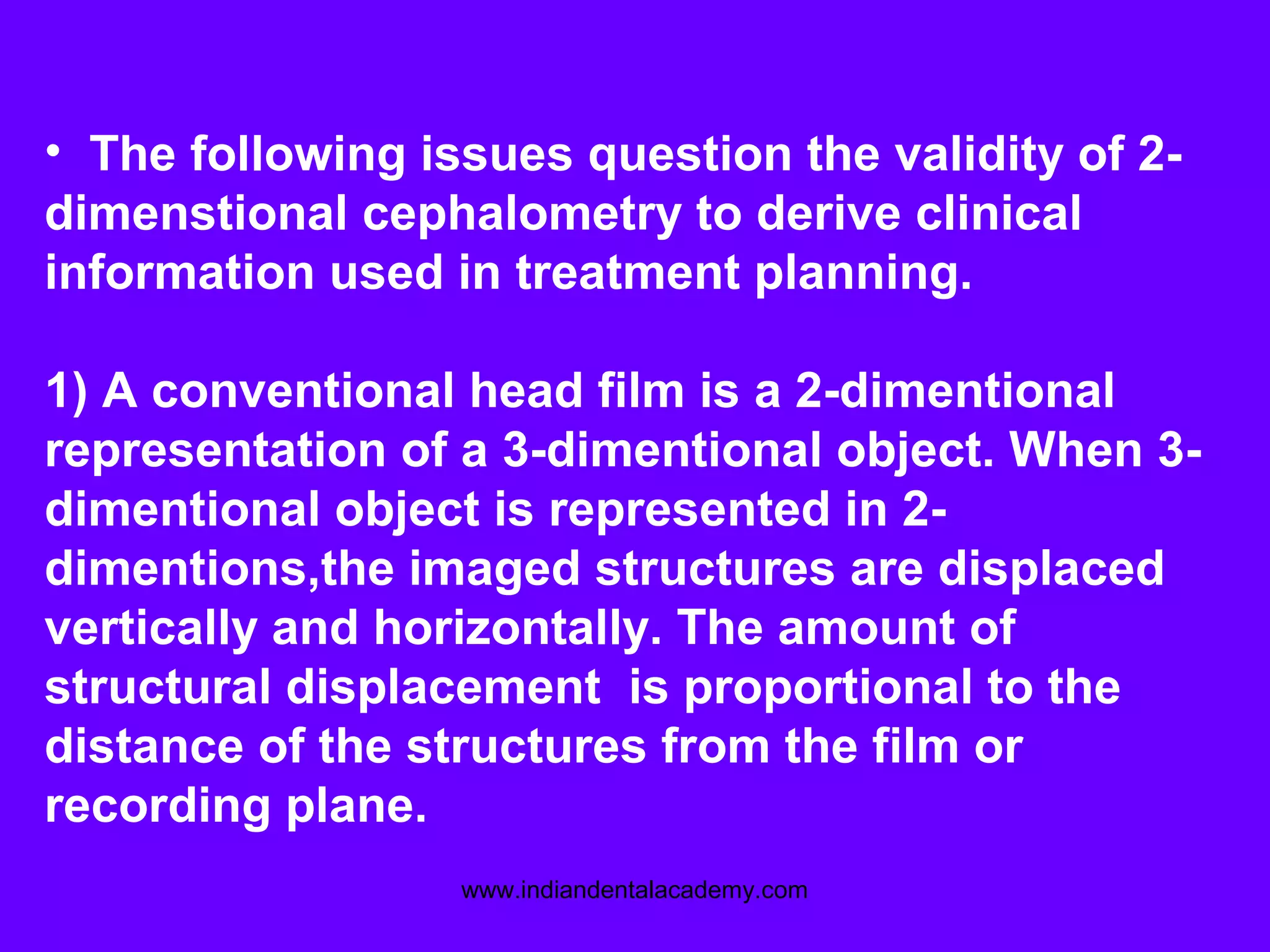 • The following issues question the validity of 2-
dimenstional cephalometry to derive clinical
information used in treatment planning.
1) A conventional head film is a 2-dimentional
representation of a 3-dimentional object. When 3-
dimentional object is represented in 2-
dimentions,the imaged structures are displaced
vertically and horizontally. The amount of
structural displacement is proportional to the
distance of the structures from the film or
recording plane.
www.indiandentalacademy.com
 