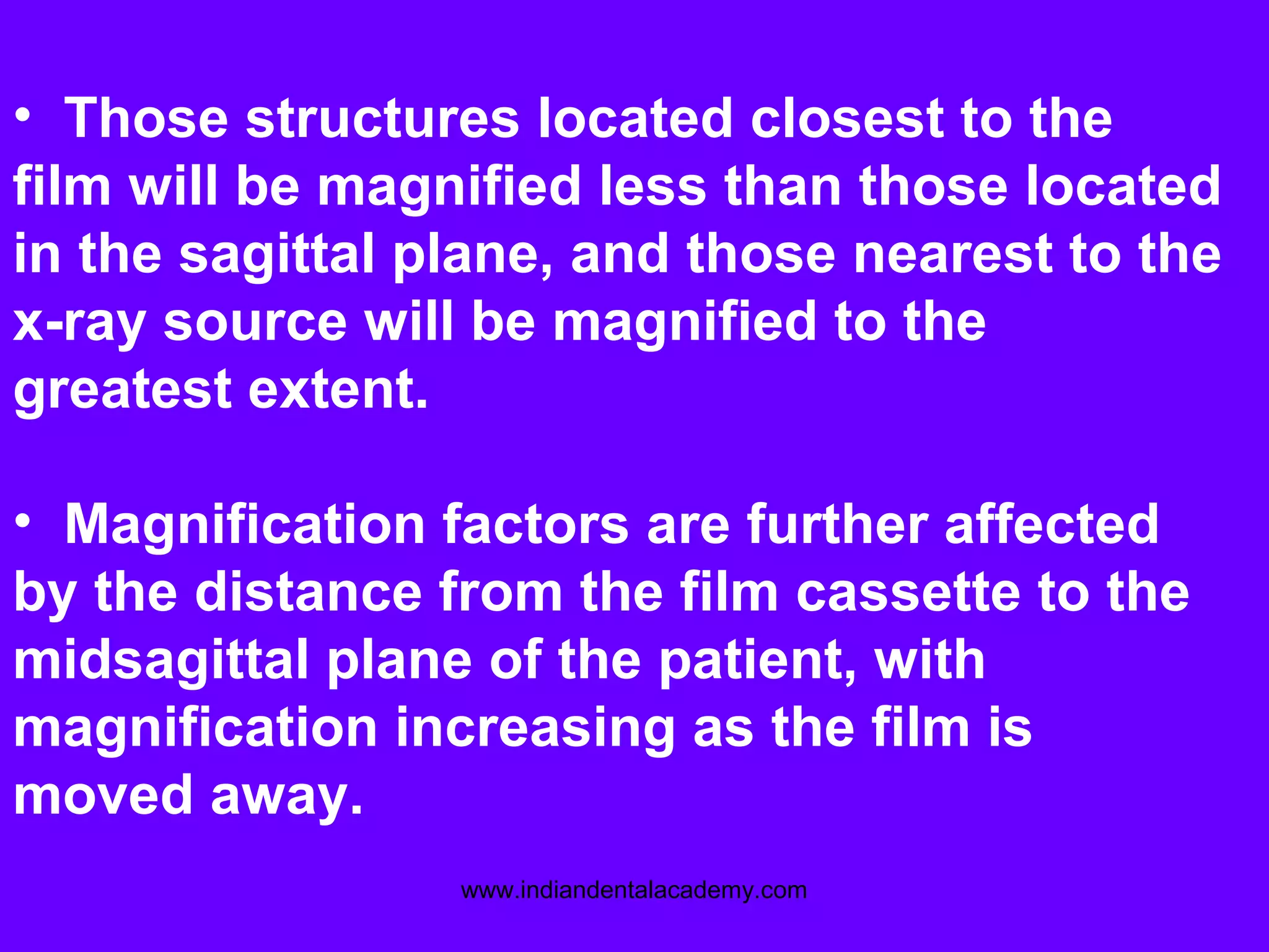 • Those structures located closest to the
film will be magnified less than those located
in the sagittal plane, and those nearest to the
x-ray source will be magnified to the
greatest extent.
• Magnification factors are further affected
by the distance from the film cassette to the
midsagittal plane of the patient, with
magnification increasing as the film is
moved away.
www.indiandentalacademy.com
 