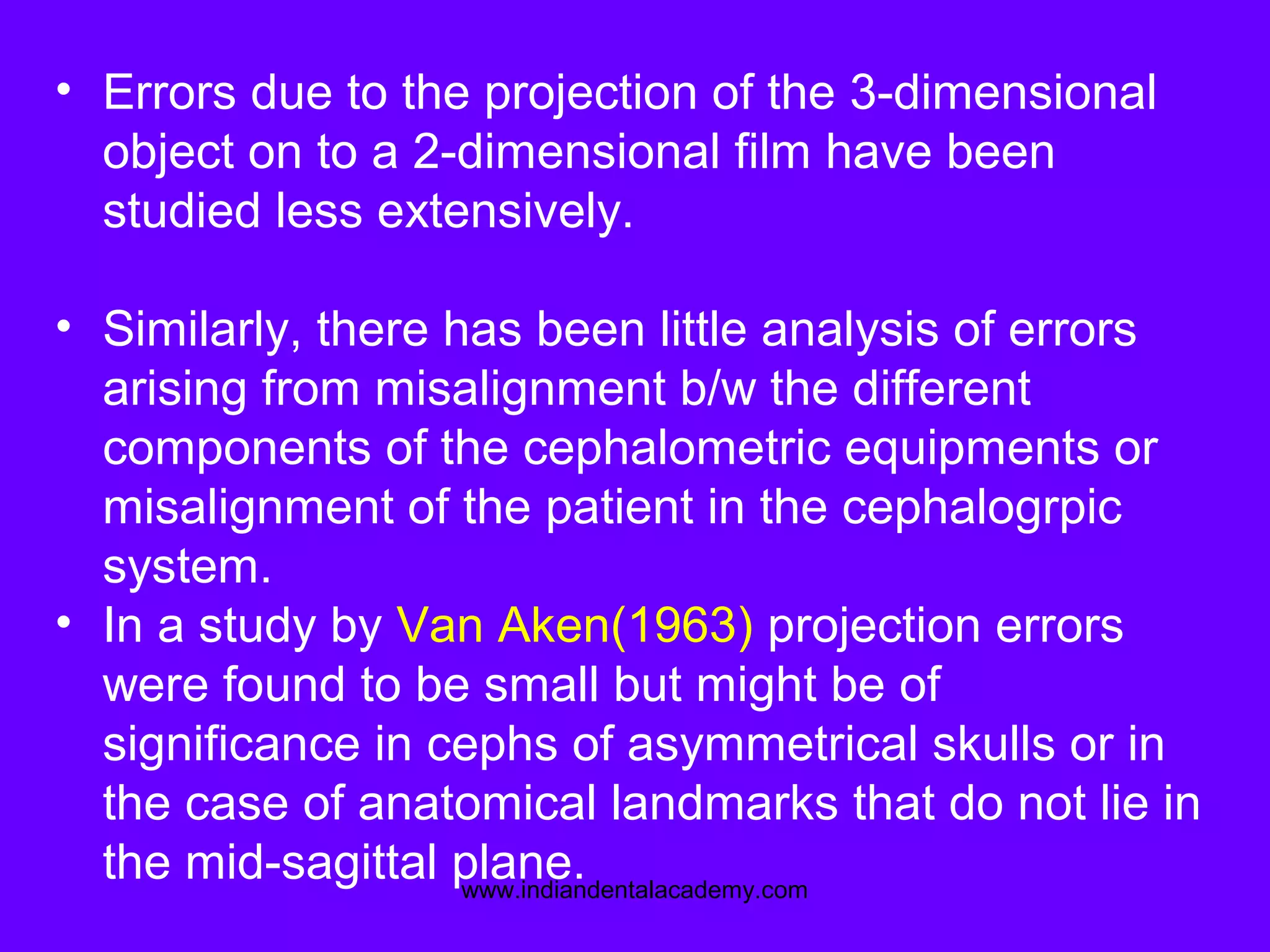 • Errors due to the projection of the 3-dimensional
object on to a 2-dimensional film have been
studied less extensively.
• Similarly, there has been little analysis of errors
arising from misalignment b/w the different
components of the cephalometric equipments or
misalignment of the patient in the cephalogrpic
system.
• In a study by Van Aken(1963) projection errors
were found to be small but might be of
significance in cephs of asymmetrical skulls or in
the case of anatomical landmarks that do not lie in
the mid-sagittal plane.www.indiandentalacademy.com
 