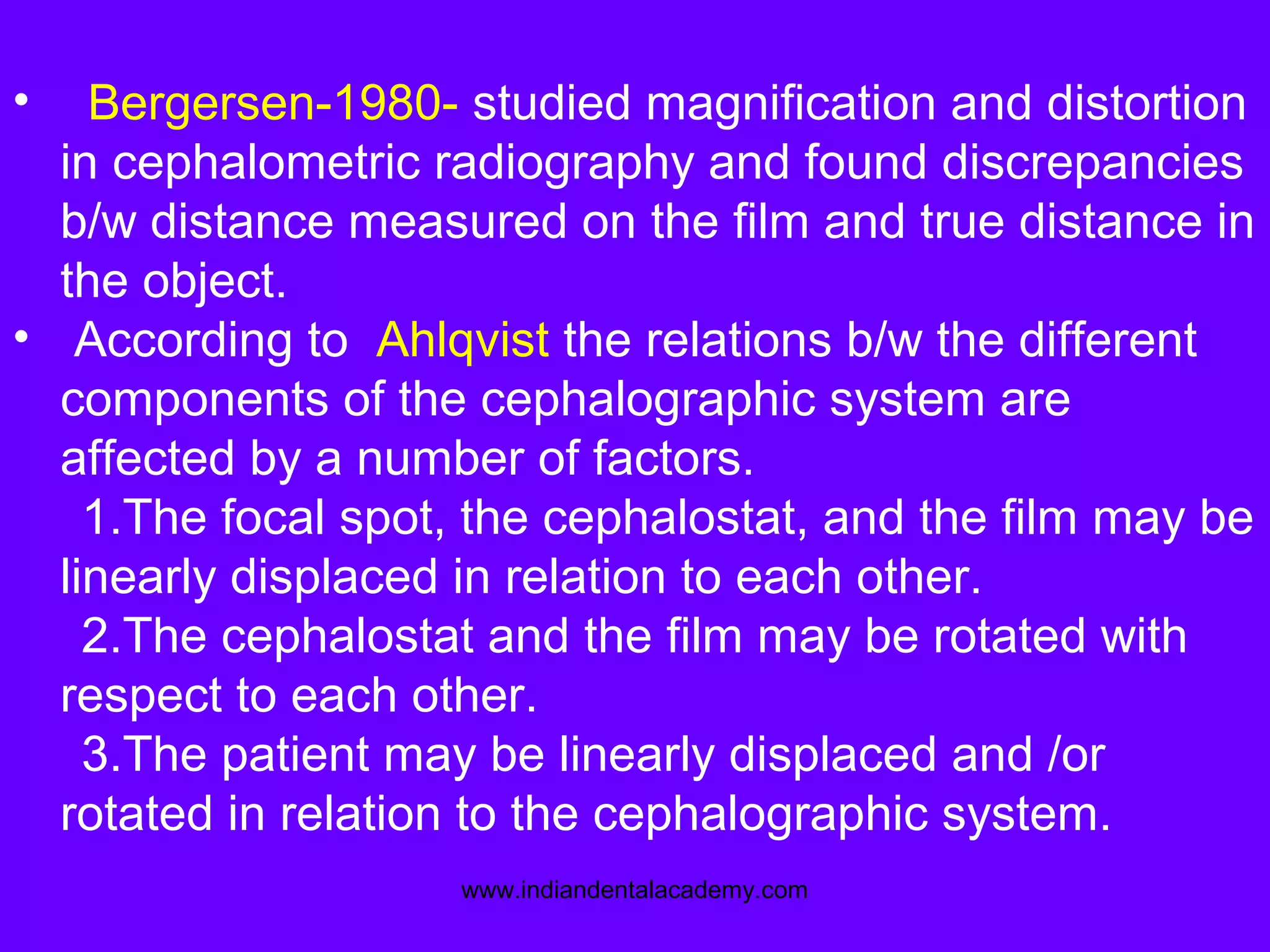 • Bergersen-1980- studied magnification and distortion
in cephalometric radiography and found discrepancies
b/w distance measured on the film and true distance in
the object.
• According to Ahlqvist the relations b/w the different
components of the cephalographic system are
affected by a number of factors.
1.The focal spot, the cephalostat, and the film may be
linearly displaced in relation to each other.
2.The cephalostat and the film may be rotated with
respect to each other.
3.The patient may be linearly displaced and /or
rotated in relation to the cephalographic system.
www.indiandentalacademy.com
 