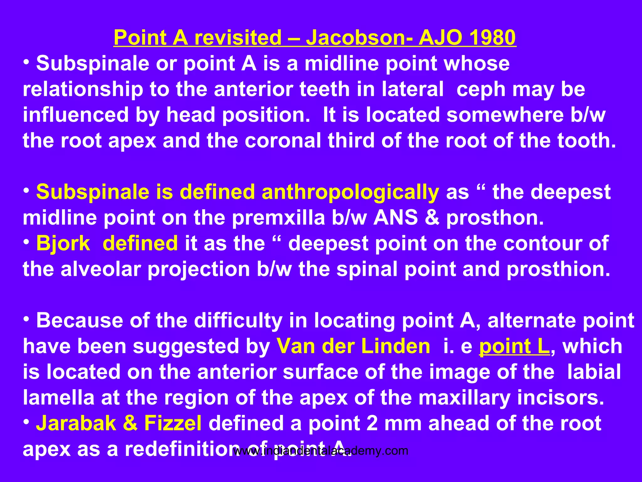 Point A revisited – Jacobson- AJO 1980
• Subspinale or point A is a midline point whose
relationship to the anterior teeth in lateral ceph may be
influenced by head position. It is located somewhere b/w
the root apex and the coronal third of the root of the tooth.
• Subspinale is defined anthropologically as “ the deepest
midline point on the premxilla b/w ANS & prosthon.
• Bjork defined it as the “ deepest point on the contour of
the alveolar projection b/w the spinal point and prosthion.
• Because of the difficulty in locating point A, alternate point
have been suggested by Van der Linden i. e point L, which
is located on the anterior surface of the image of the labial
lamella at the region of the apex of the maxillary incisors.
• Jarabak & Fizzel defined a point 2 mm ahead of the root
apex as a redefinition of point A.www.indiandentalacademy.com
 