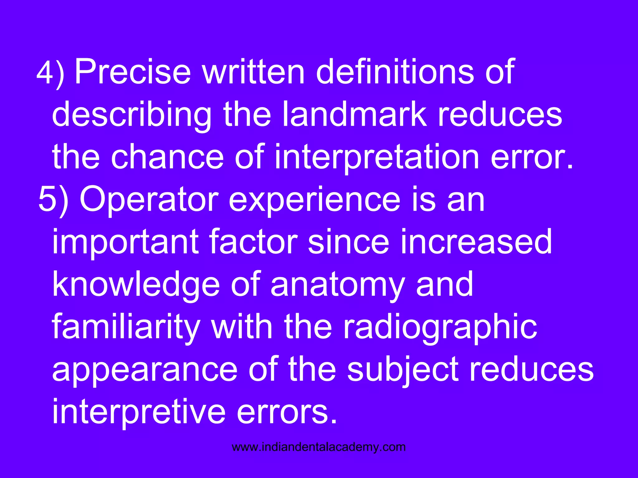 4) Precise written definitions of
describing the landmark reduces
the chance of interpretation error.
5) Operator experience is an
important factor since increased
knowledge of anatomy and
familiarity with the radiographic
appearance of the subject reduces
interpretive errors.
www.indiandentalacademy.com
 