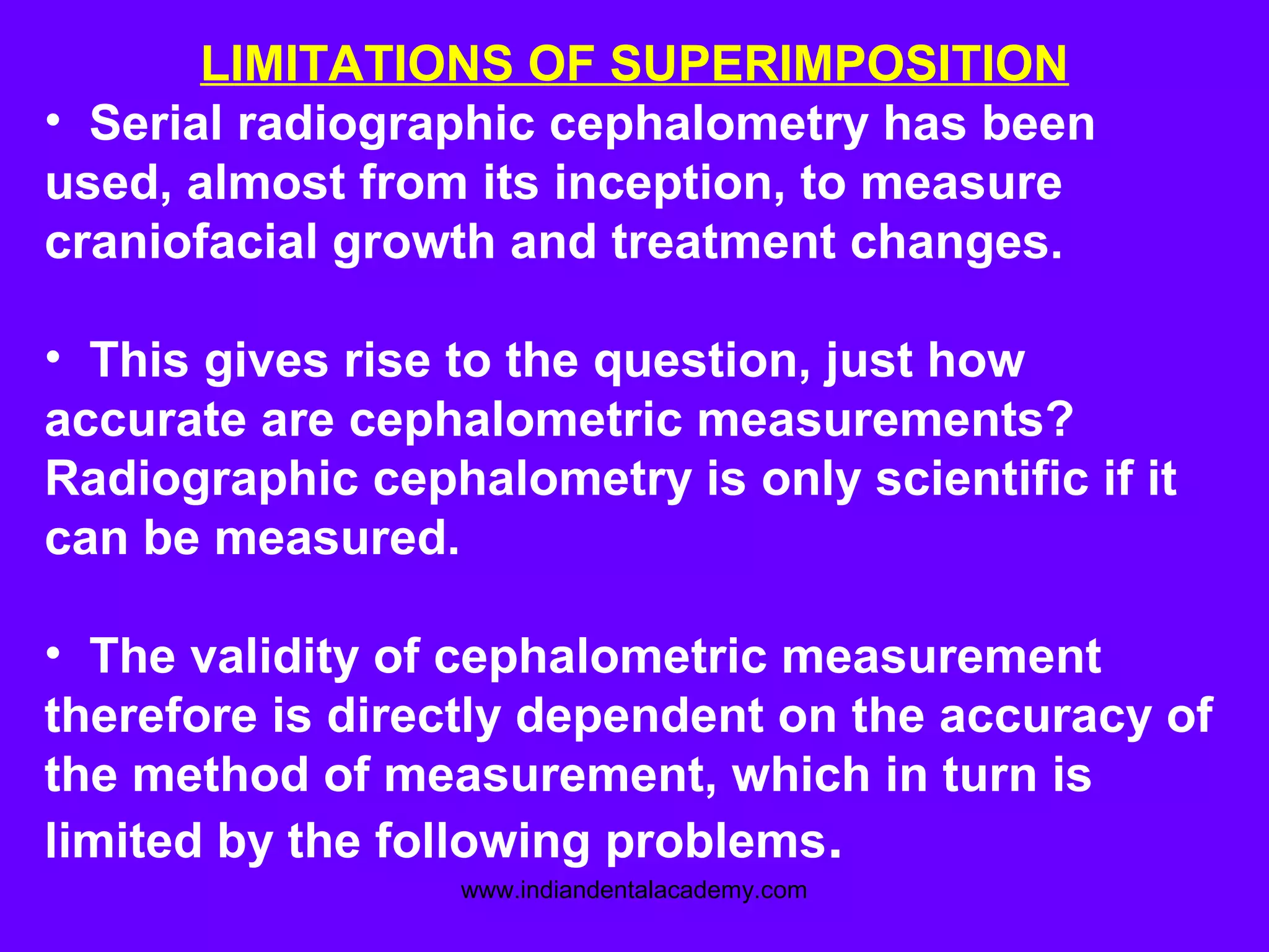 LIMITATIONS OF SUPERIMPOSITION
• Serial radiographic cephalometry has been
used, almost from its inception, to measure
craniofacial growth and treatment changes.
• This gives rise to the question, just how
accurate are cephalometric measurements?
Radiographic cephalometry is only scientific if it
can be measured.
• The validity of cephalometric measurement
therefore is directly dependent on the accuracy of
the method of measurement, which in turn is
limited by the following problems.
www.indiandentalacademy.com
 