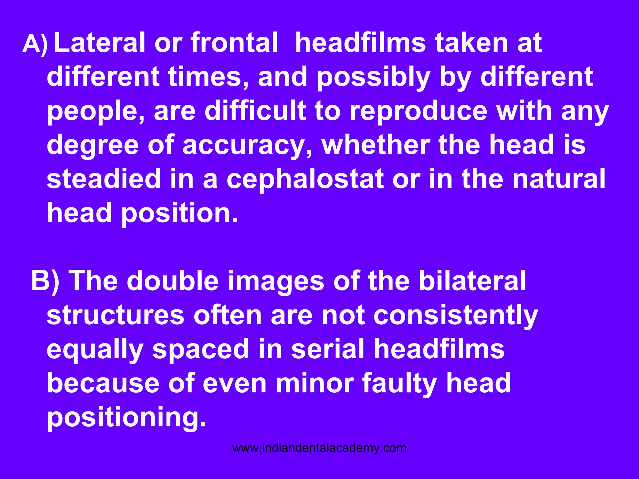 A) Lateral or frontal headfilms taken at
different times, and possibly by different
people, are difficult to reproduce with any
degree of accuracy, whether the head is
steadied in a cephalostat or in the natural
head position.
B) The double images of the bilateral
structures often are not consistently
equally spaced in serial headfilms
because of even minor faulty head
positioning.
www.indiandentalacademy.com
 