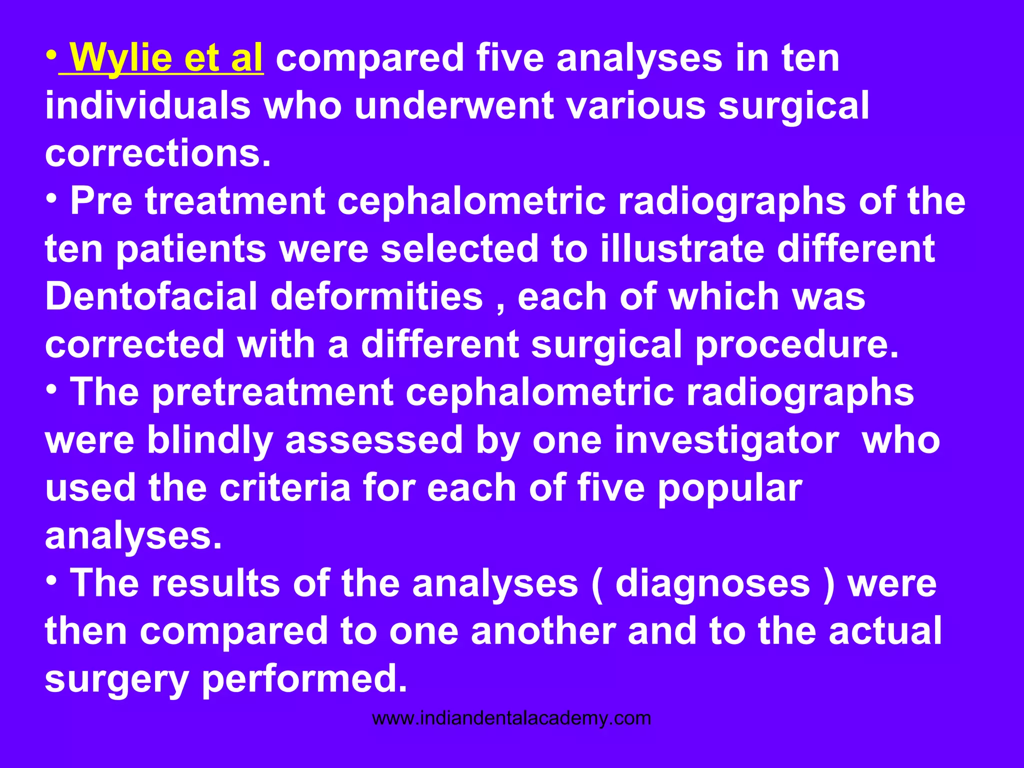 • Wylie et al compared five analyses in ten
individuals who underwent various surgical
corrections.
• Pre treatment cephalometric radiographs of the
ten patients were selected to illustrate different
Dentofacial deformities , each of which was
corrected with a different surgical procedure.
• The pretreatment cephalometric radiographs
were blindly assessed by one investigator who
used the criteria for each of five popular
analyses.
• The results of the analyses ( diagnoses ) were
then compared to one another and to the actual
surgery performed.
www.indiandentalacademy.com
 