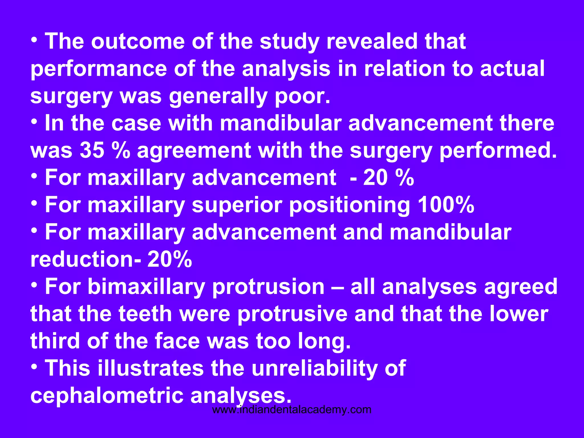 • The outcome of the study revealed that
performance of the analysis in relation to actual
surgery was generally poor.
• In the case with mandibular advancement there
was 35 % agreement with the surgery performed.
• For maxillary advancement - 20 %
• For maxillary superior positioning 100%
• For maxillary advancement and mandibular
reduction- 20%
• For bimaxillary protrusion – all analyses agreed
that the teeth were protrusive and that the lower
third of the face was too long.
• This illustrates the unreliability of
cephalometric analyses.www.indiandentalacademy.com
 