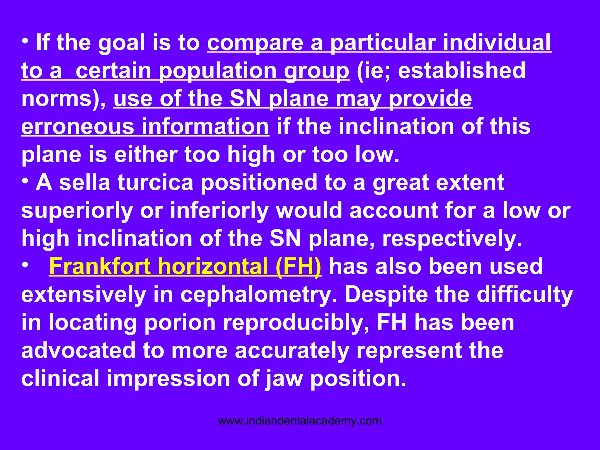 • If the goal is to compare a particular individual
to a certain population group (ie; established
norms), use of the SN plane may provide
erroneous information if the inclination of this
plane is either too high or too low.
• A sella turcica positioned to a great extent
superiorly or inferiorly would account for a low or
high inclination of the SN plane, respectively.
• Frankfort horizontal (FH) has also been used
extensively in cephalometry. Despite the difficulty
in locating porion reproducibly, FH has been
advocated to more accurately represent the
clinical impression of jaw position.
www.indiandentalacademy.com
 