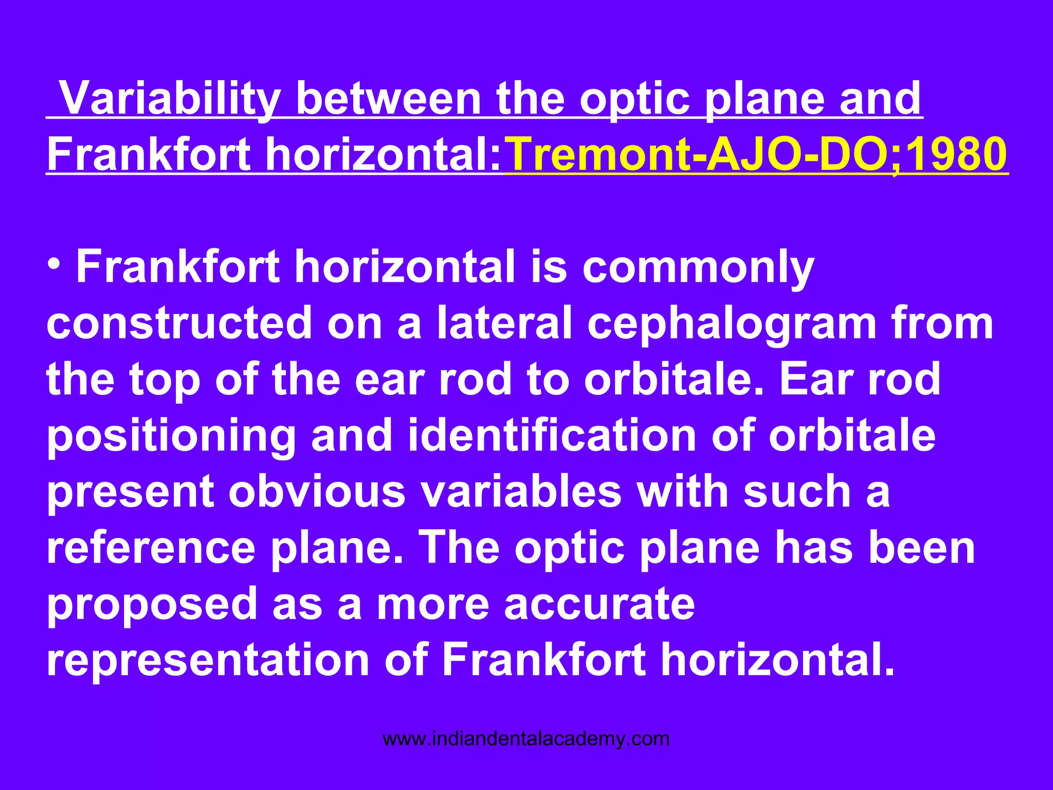 Variability between the optic plane and
Frankfort horizontal:Tremont-AJO-DO;1980
• Frankfort horizontal is commonly
constructed on a lateral cephalogram from
the top of the ear rod to orbitale. Ear rod
positioning and identification of orbitale
present obvious variables with such a
reference plane. The optic plane has been
proposed as a more accurate
representation of Frankfort horizontal.
www.indiandentalacademy.com
 
