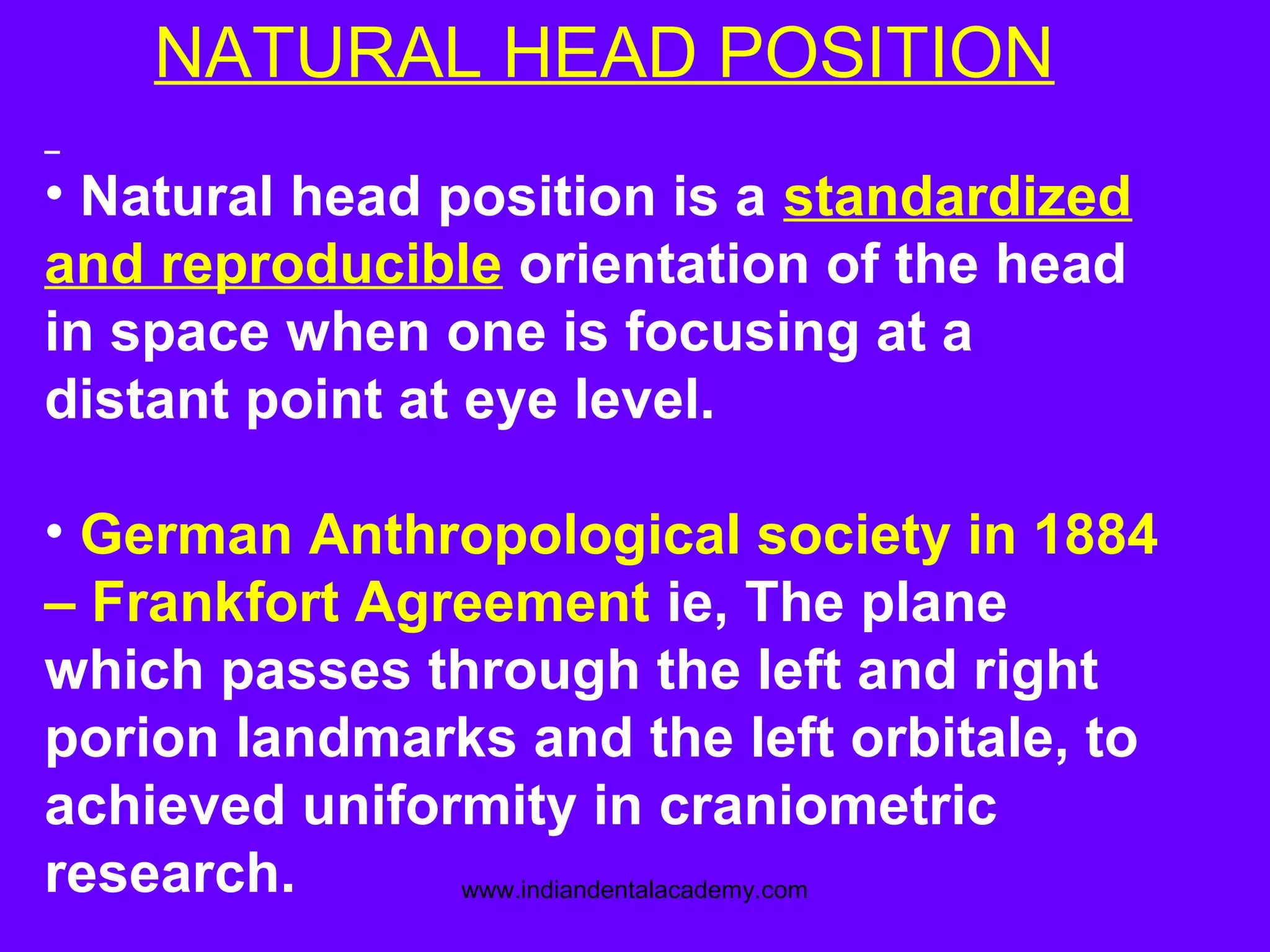 NATURAL HEAD POSITION
• Natural head position is a standardized
and reproducible orientation of the head
in space when one is focusing at a
distant point at eye level.
• German Anthropological society in 1884
– Frankfort Agreement ie, The plane
which passes through the left and right
porion landmarks and the left orbitale, to
achieved uniformity in craniometric
research. www.indiandentalacademy.com
 