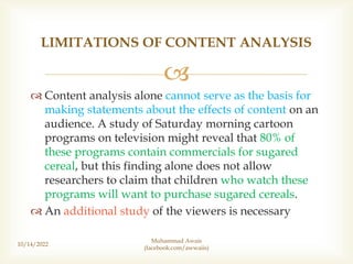 
 Content analysis alone cannot serve as the basis for
making statements about the effects of content on an
audience. A study of Saturday morning cartoon
programs on television might reveal that 80% of
these programs contain commercials for sugared
cereal, but this finding alone does not allow
researchers to claim that children who watch these
programs will want to purchase sugared cereals.
 An additional study of the viewers is necessary
10/14/2022
LIMITATIONS OF CONTENT ANALYSIS
Muhammad Awais
(facebook.com/awwaiis)
 