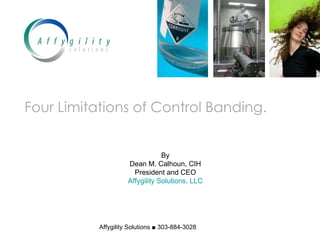 Four Limitations of Control Banding. By Dean M. Calhoun, CIH President and CEO Affygility Solutions, LLC Affygility Solutions ■ 303-884-3028 