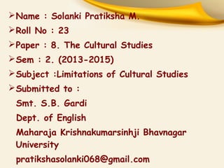 Name : Solanki Pratiksha M.
Roll No : 23
Paper : 8. The Cultural Studies
Sem : 2. (2013-2015)
Subject :Limitations of Cultural Studies
Submitted to :
Smt. S.B. Gardi
Dept. of English
Maharaja Krishnakumarsinhji Bhavnagar
University
pratikshasolanki068@gmail.com
 