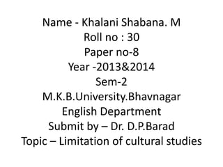 Name - Khalani Shabana. M
Roll no : 30
Paper no-8
Year -2013&2014
Sem-2
M.K.B.University.Bhavnagar
English Department
Submit by – Dr. D.P.Barad
Topic – Limitation of cultural studies
 