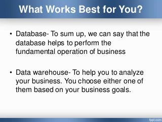 What Works Best for You?
• Database- To sum up, we can say that the
database helps to perform the
fundamental operation of business
• Data warehouse- To help you to analyze
your business. You choose either one of
them based on your business goals.
 