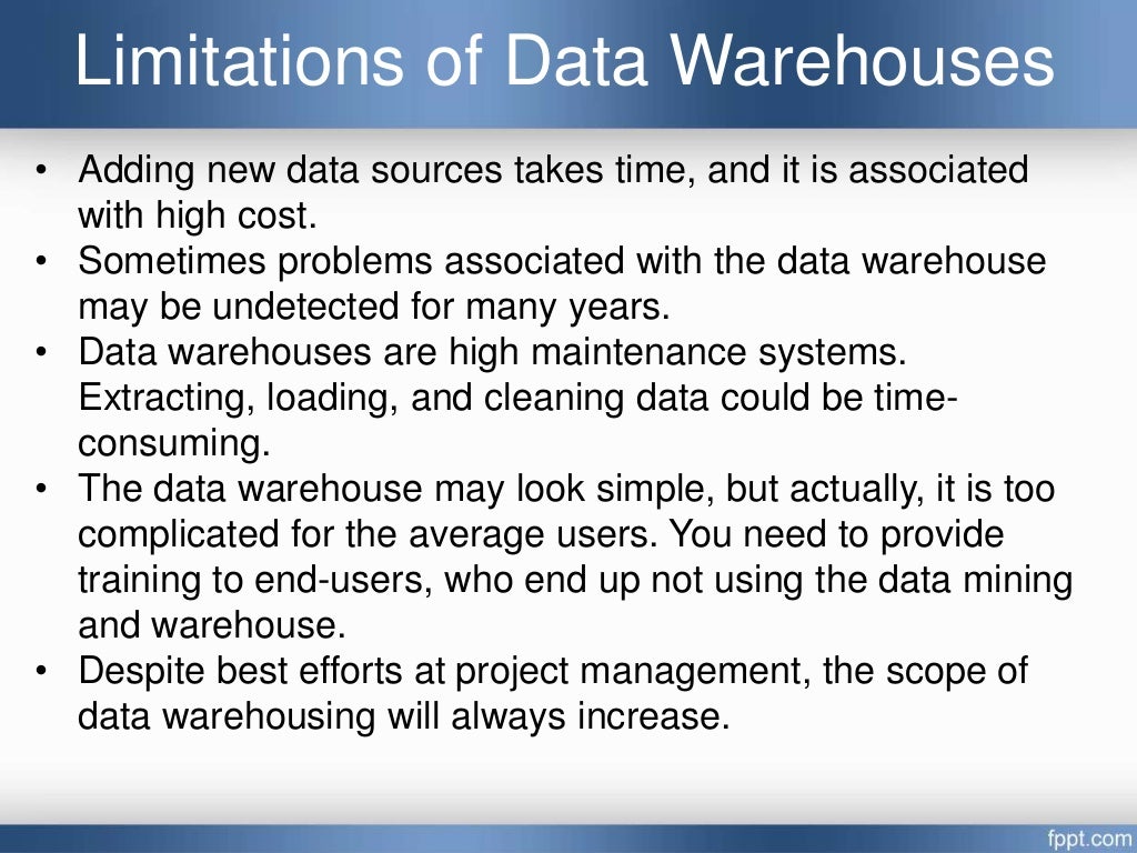 Limitations of Data Warehouses
• Adding new data sources takes time, and it is associated
with high cost.
• Sometimes problems associated with the data warehouse
may be undetected for many years.
• Data warehouses are high maintenance systems.
Extracting, loading, and cleaning data could be time-
consuming.
• The data warehouse may look simple, but actually, it is too
complicated for the average users. You need to provide
training to end-users, who end up not using the data mining
and warehouse.
• Despite best efforts at project management, the scope of
data warehousing will always increase.
 