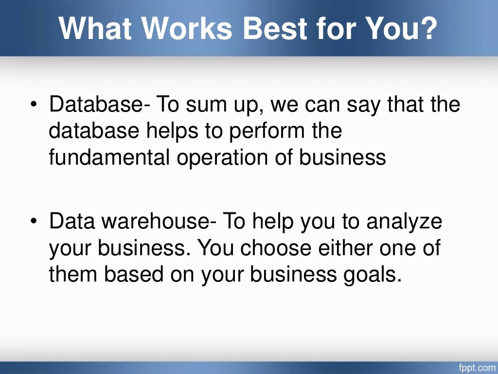 What Works Best for You?
• Database- To sum up, we can say that the
database helps to perform the
fundamental operation of business
• Data warehouse- To help you to analyze
your business. You choose either one of
them based on your business goals.
 