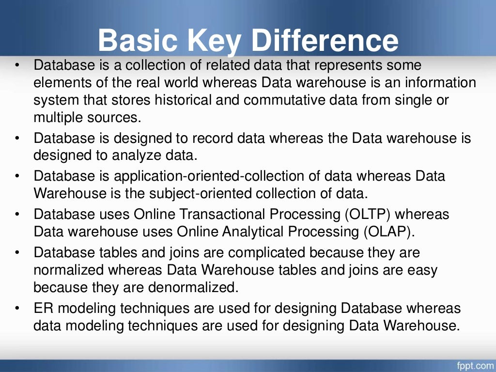 Basic Key Difference
• Database is a collection of related data that represents some
elements of the real world whereas Data warehouse is an information
system that stores historical and commutative data from single or
multiple sources.
• Database is designed to record data whereas the Data warehouse is
designed to analyze data.
• Database is application-oriented-collection of data whereas Data
Warehouse is the subject-oriented collection of data.
• Database uses Online Transactional Processing (OLTP) whereas
Data warehouse uses Online Analytical Processing (OLAP).
• Database tables and joins are complicated because they are
normalized whereas Data Warehouse tables and joins are easy
because they are denormalized.
• ER modeling techniques are used for designing Database whereas
data modeling techniques are used for designing Data Warehouse.
 