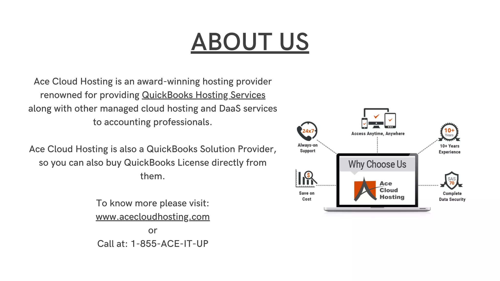 Ace Cloud Hosting is an award-winning hosting provider
renowned for providing QuickBooks Hosting Services
along with other managed cloud hosting and DaaS services
to accounting professionals.
Ace Cloud Hosting is also a QuickBooks Solution Provider,
so you can also buy QuickBooks License directly from
them.
To know more please visit:
www.acecloudhosting.com
or
Call at: 1-855-ACE-IT-UP
ABOUT US
 
