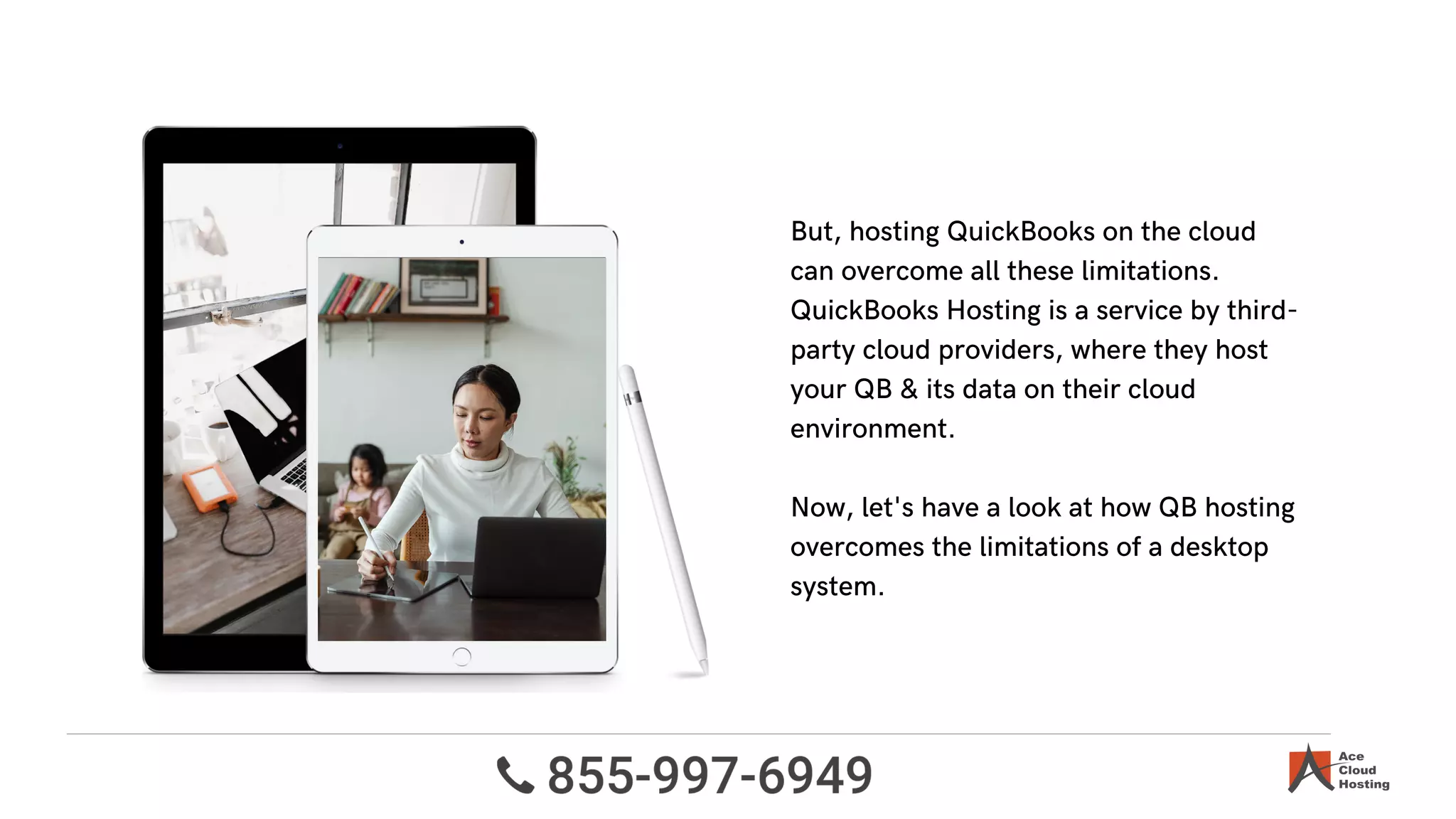 But, hosting QuickBooks on the cloud
can overcome all these limitations.
QuickBooks Hosting is a service by third-
party cloud providers, where they host
your QB & its data on their cloud
environment.
Now, let's have a look at how QB hosting
overcomes the limitations of a desktop
system.
 