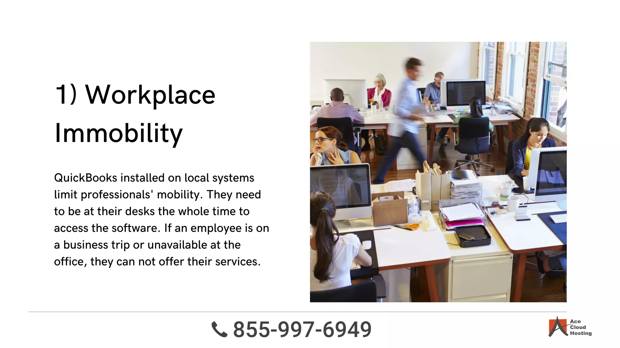 1) Workplace
Immobility
QuickBooks installed on local systems
limit professionals' mobility. They need
to be at their desks the whole time to
access the software. If an employee is on
a business trip or unavailable at the
office, they can not offer their services.
 