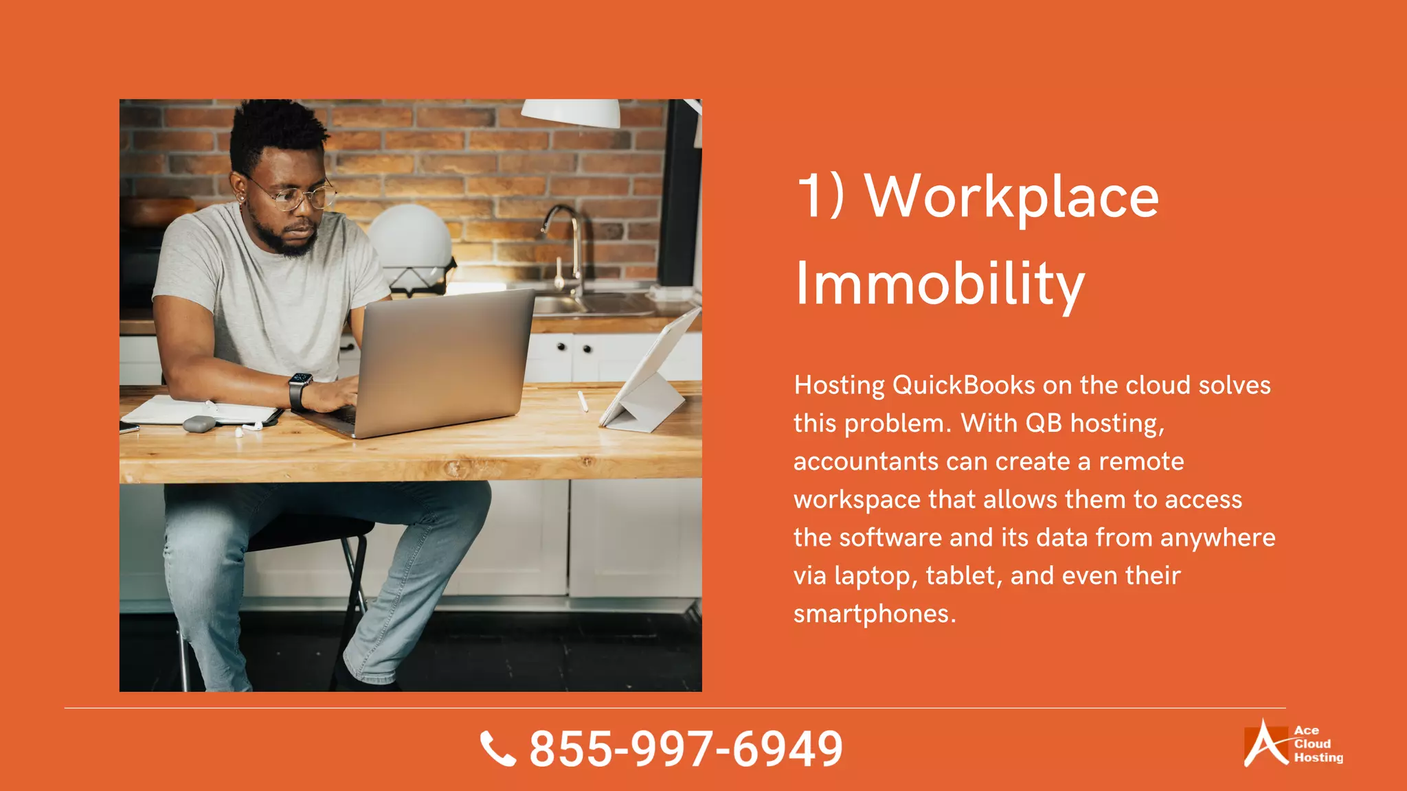 1) Workplace
Immobility
Hosting QuickBooks on the cloud solves
this problem. With QB hosting,
accountants can create a remote
workspace that allows them to access
the software and its data from anywhere
via laptop, tablet, and even their
smartphones.
 