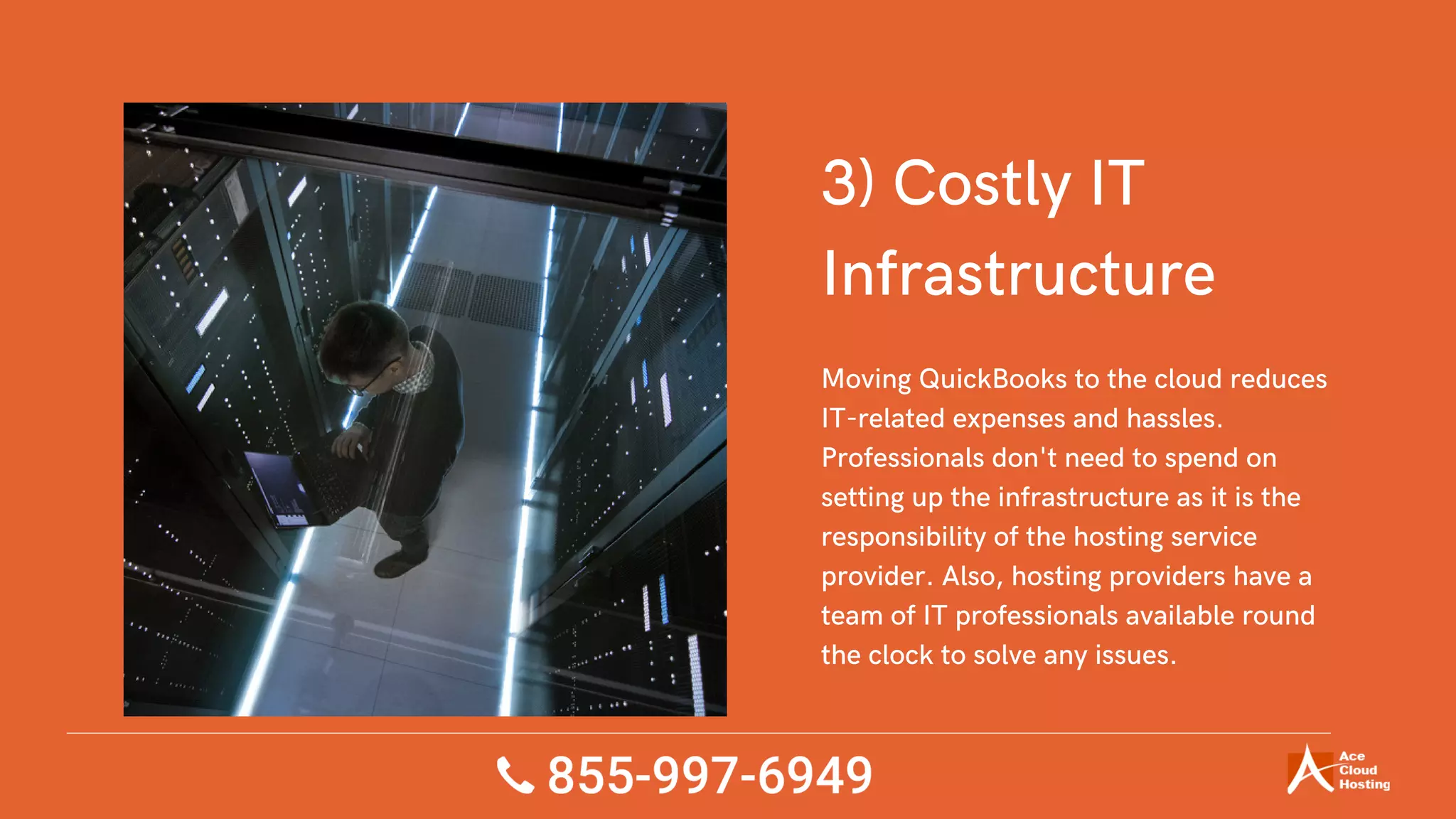 3) Costly IT
Infrastructure
Moving QuickBooks to the cloud reduces
IT-related expenses and hassles.
Professionals don't need to spend on
setting up the infrastructure as it is the
responsibility of the hosting service
provider. Also, hosting providers have a
team of IT professionals available round
the clock to solve any issues.
 