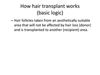 How hair transplant works
(basic logic)
– Hair follicles taken from an aesthetically suitable
area that will not be affected by hair loss (donor)
and is transplanted to another (recipient) area.
 