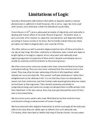 Limitations of Logic
Summary: Rationalists often believe that ability to logically explain a natural
phenomenon is sufficient in itself. However, this is not so. Logic has to be used
with caution, since otherwise a drift into falsehood is quite likely.

Francis Bacon in 16th century advocated principles of objectivity and rationality in
dealing with human affairs in his book ‘Novum Organum’. His beliefs were, in
part, outcome of his reaction to subjective considerations and dogmatic beliefs
prevailing in human society in his times. But he hardly realized that even these
principles are liable to degeneration over a period of time.

 We often witness as well as practice degenerated versions of these principles in
our day to day living. We often, arbitrarily or otherwise, take a stand and argue at
length rightly or wrongly in support of our view point and habitually trash
opposing arguments irrespective of their merits. Despite such debates we are
unable to conclude and find solutions to the pressing issues.

We often come across voracious readers who have consumed libraries but have
concluded nothing. They are even more confused than the common man in the
street. They may often be seen advancing all kinds of silly hypothesis which
nobody can carry into daily life. They accept ‘confused ambivalence’ rather than
enlightenment as the ultimate truth. It is not that they have not attempted to
reason out their confusions, but their limited understanding/rationality has simply
not led them to final argument. Their limited rationality and ability to
comprehend things and events has simply not allowed them to differentiate truth
from falsehood. In the due course, they may even get obsessed by some of their
own or borrowed ideas.

We also come across writers who have filled libraries by their work but have
contributed nothing to advancement of human thought.

We have advocates who disguise themselves as writers and apply all the advocacy
skills to the view they are called upon to defend. One such advocate was
T.H.Huxley, often described as faithful Bull-dog of Charles Darwin. He was asked
 