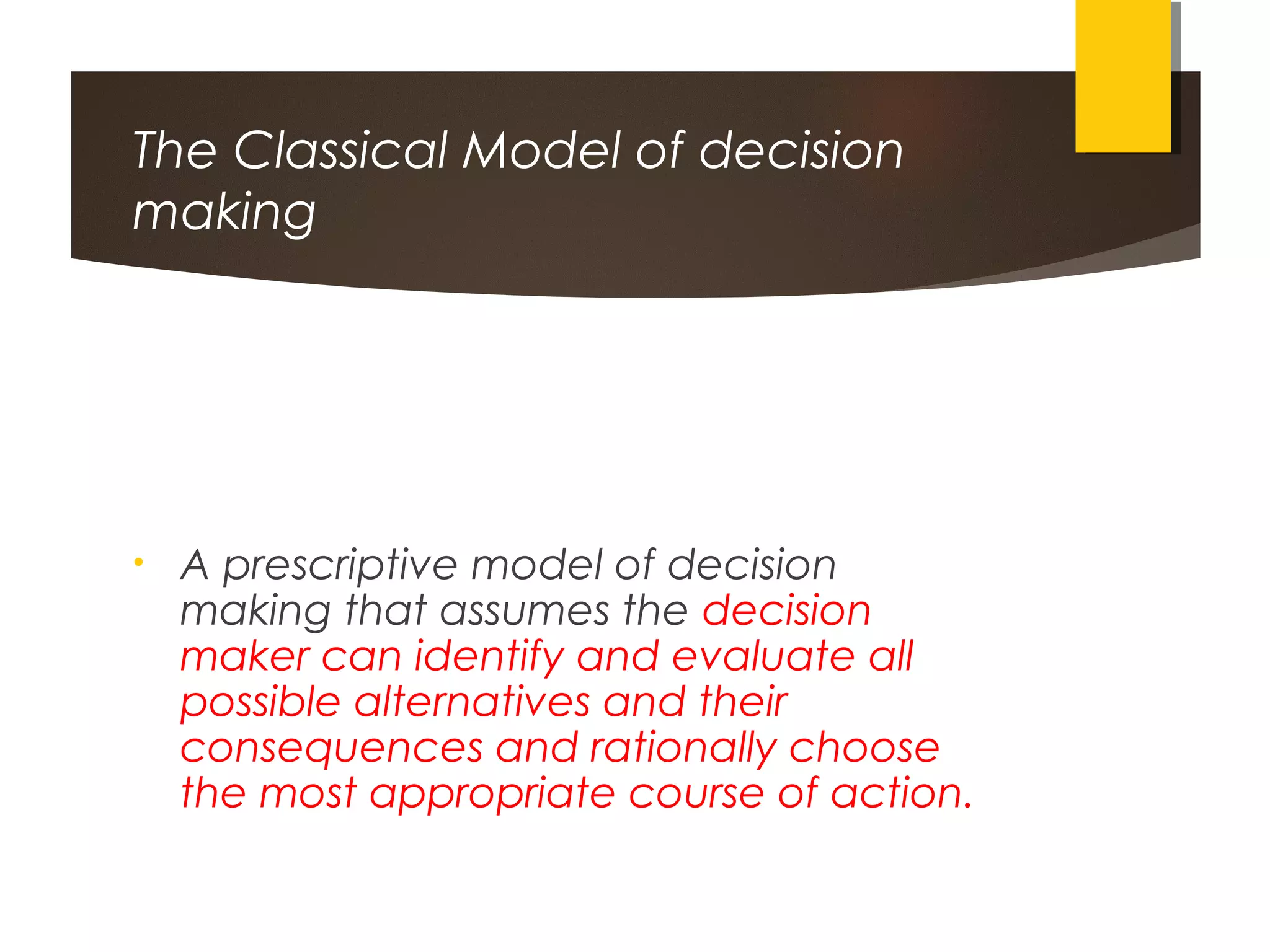 The Classical Model of decision
making
• A prescriptive model of decision
making that assumes the decision
maker can identify and evaluate all
possible alternatives and their
consequences and rationally choose
the most appropriate course of action.
 