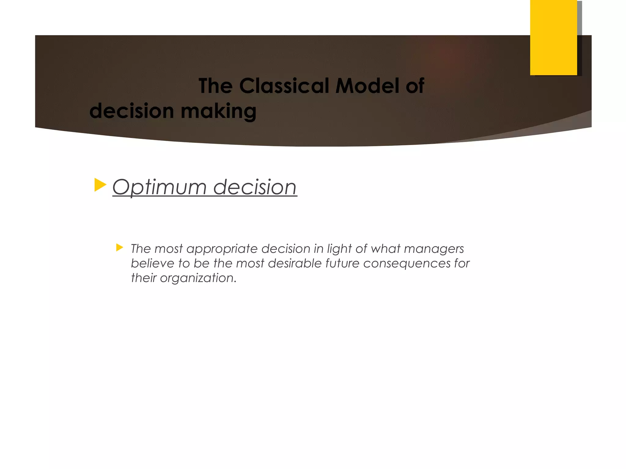 The Classical Model of
decision making
 Optimum decision
 The most appropriate decision in light of what managers
believe to be the most desirable future consequences for
their organization.
 