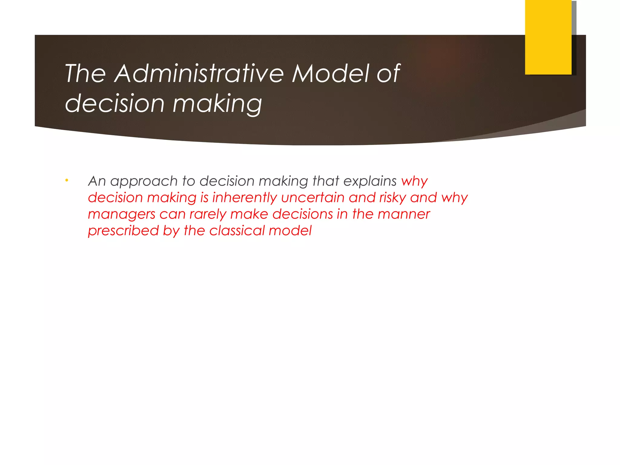 The Administrative Model of
decision making
• An approach to decision making that explains why
decision making is inherently uncertain and risky and why
managers can rarely make decisions in the manner
prescribed by the classical model
 