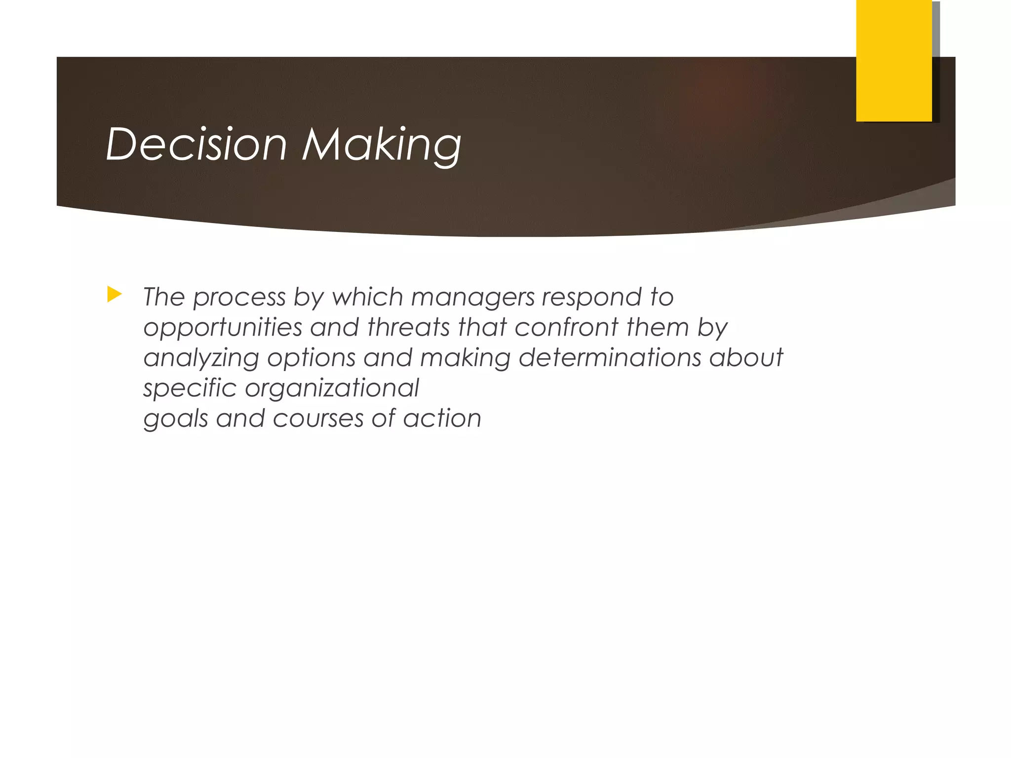 Decision Making
 The process by which managers respond to
opportunities and threats that confront them by
analyzing options and making determinations about
specific organizational
goals and courses of action
 