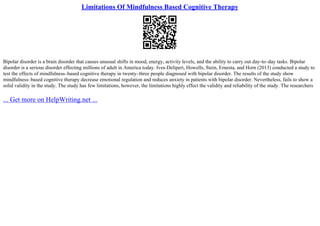 Limitations Of Mindfulness Based Cognitive Therapy
Bipolar disorder is a brain disorder that causes unusual shifts in mood, energy, activity levels, and the ability to carry out day–to–day tasks. Bipolar
disorder is a serious disorder effecting millions of adult in America today. Ives–Deliperi, Howells, Stein, Ernesta, and Horn (2013) conducted a study to
test the effects of mindfulness–based cognitive therapy in twenty–three people diagnosed with bipolar disorder. The results of the study show
mindfulness–based cognitive therapy decrease emotional regulation and reduces anxiety in patients with bipolar disorder. Nevertheless, fails to show a
solid validity in the study. The study has few limitations, however, the limitations highly effect the validity and reliability of the study. The researchers
... Get more on HelpWriting.net ...
 