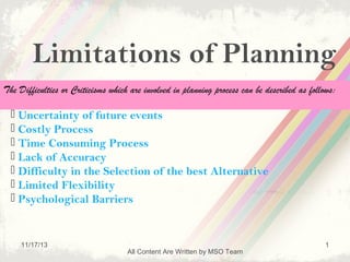 Limitations of Planning
The Difficulties or Criticisms which are involved in planning process can be described as follows:

 Uncertainty of future events
 Costly Process
 Time Consuming Process
 Lack of Accuracy
 Difficulty in the Selection of the best Alternative
 Limited Flexibility
 Psychological Barriers

11/17/13

All Content Are Written by MSO Team

1

 