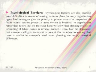 ► Psychological Barriers: Psychological Barriers are also creating
great difficulties in course of making business plans. In every organization
upper level managers give the priority to present events in comparison to
future events because present is more certain & beneficial to organization
rather than future. But on the other hand we know that planning relates to
forecasting of future events in advance manner. Hence, how can it possible
that managers will give important to present. On the whole we can say that
there is conflict in manager’s mind about planning due to psychological
differences.

11/17/13

All Content Are Written by MSO Team

5

 